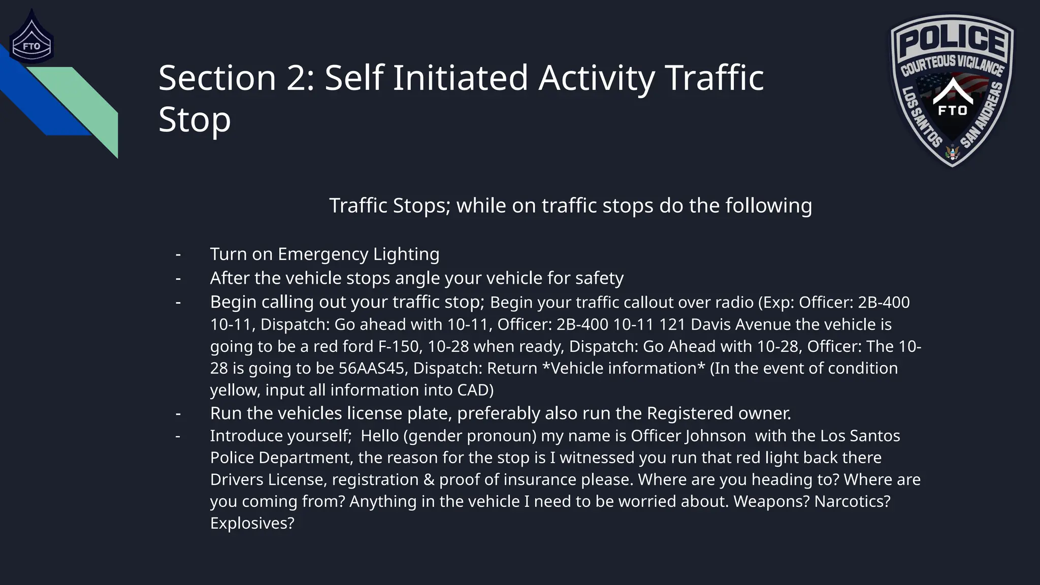 Section 2: Self Initiated Activity Traffic
Stop
Traffic Stops; while on traffic stops do the following
- Turn on Emergency Lighting
- After the vehicle stops angle your vehicle for safety
- Begin calling out your traffic stop; Begin your traffic callout over radio (Exp: Officer: 2B-400
10-11, Dispatch: Go ahead with 10-11, Officer: 2B-400 10-11 121 Davis Avenue the vehicle is
going to be a red ford F-150, 10-28 when ready, Dispatch: Go Ahead with 10-28, Officer: The 10-
28 is going to be 56AAS45, Dispatch: Return *Vehicle information* (In the event of condition
yellow, input all information into CAD)
- Run the vehicles license plate, preferably also run the Registered owner.
- Introduce yourself; Hello (gender pronoun) my name is Officer Johnson with the Los Santos
Police Department, the reason for the stop is I witnessed you run that red light back there
Drivers License, registration & proof of insurance please. Where are you heading to? Where are
you coming from? Anything in the vehicle I need to be worried about. Weapons? Narcotics?
Explosives?
 