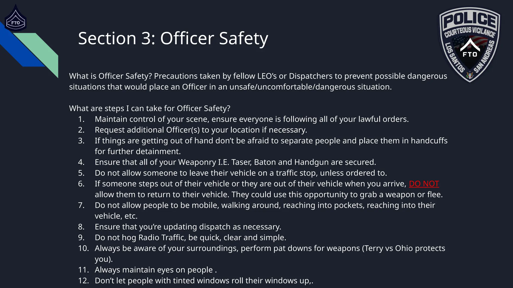 Section 3: Officer Safety
What is Officer Safety? Precautions taken by fellow LEO’s or Dispatchers to prevent possible dangerous
situations that would place an Officer in an unsafe/uncomfortable/dangerous situation.
What are steps I can take for Officer Safety?
1. Maintain control of your scene, ensure everyone is following all of your lawful orders.
2. Request additional Officer(s) to your location if necessary.
3. If things are getting out of hand don’t be afraid to separate people and place them in handcuffs
for further detainment.
4. Ensure that all of your Weaponry I.E. Taser, Baton and Handgun are secured.
5. Do not allow someone to leave their vehicle on a traffic stop, unless ordered to.
6. If someone steps out of their vehicle or they are out of their vehicle when you arrive, DO NOT
allow them to return to their vehicle. They could use this opportunity to grab a weapon or flee.
7. Do not allow people to be mobile, walking around, reaching into pockets, reaching into their
vehicle, etc.
8. Ensure that you’re updating dispatch as necessary.
9. Do not hog Radio Traffic, be quick, clear and simple.
10. Always be aware of your surroundings, perform pat downs for weapons (Terry vs Ohio protects
you).
11. Always maintain eyes on people .
12. Don’t let people with tinted windows roll their windows up,.
 