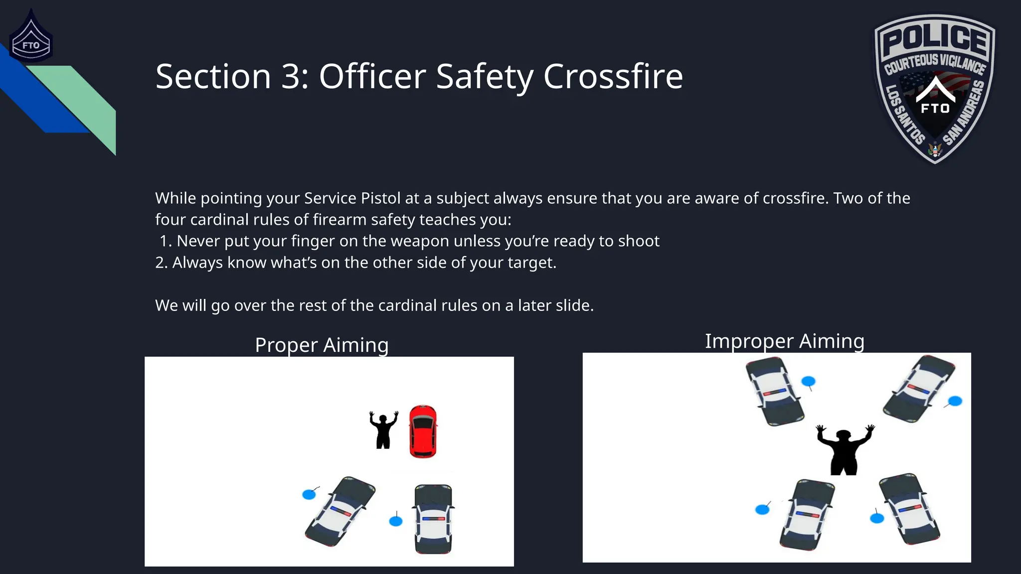 Section 3: Officer Safety Crossfire
While pointing your Service Pistol at a subject always ensure that you are aware of crossfire. Two of the
four cardinal rules of firearm safety teaches you:
1. Never put your finger on the weapon unless you’re ready to shoot
2. Always know what’s on the other side of your target.
We will go over the rest of the cardinal rules on a later slide.
Proper Aiming
Proper Aiming
Improper Aiming
 