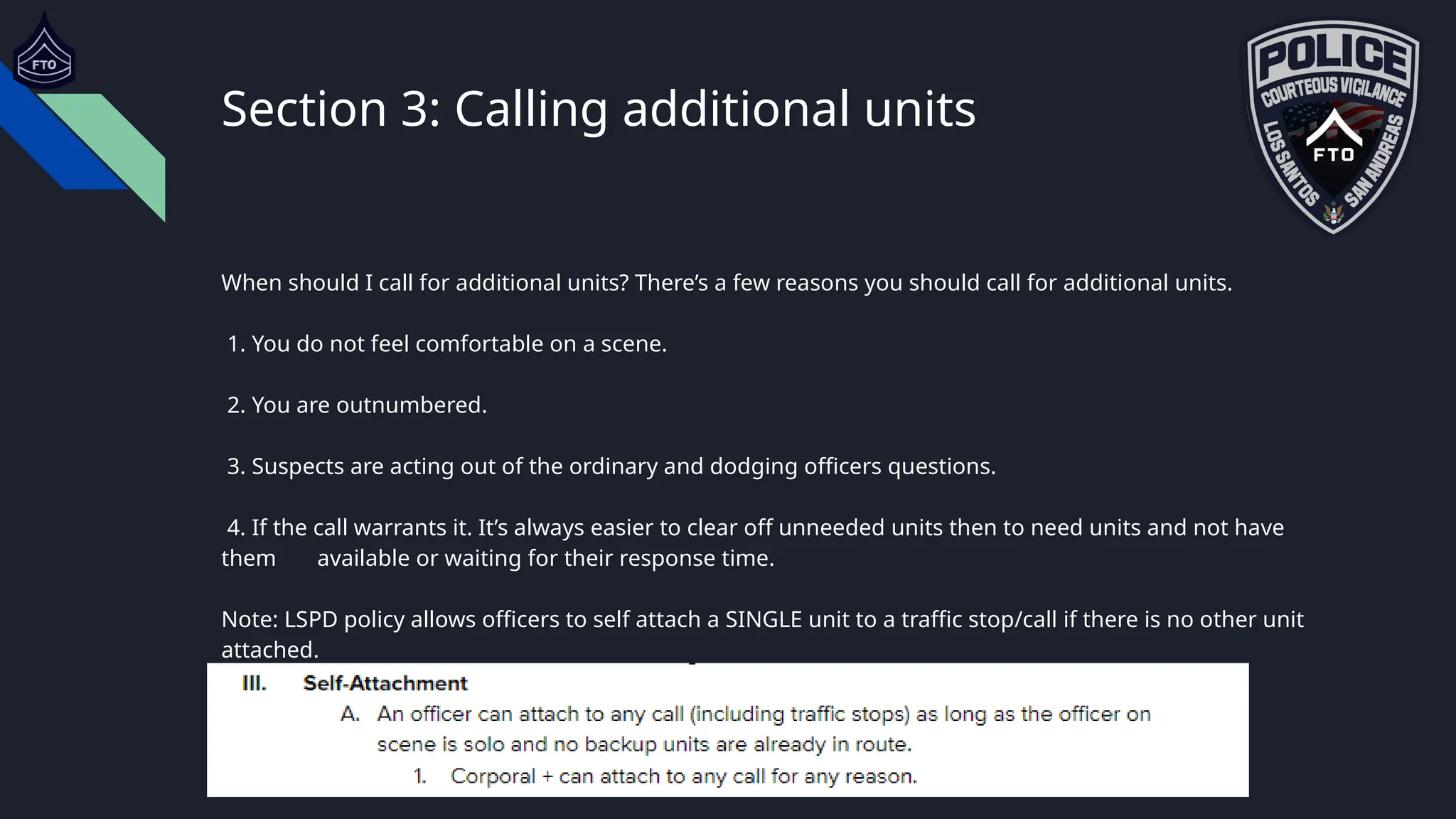 Section 3: Calling additional units
When should I call for additional units? There’s a few reasons you should call for additional units.
1. You do not feel comfortable on a scene.
2. You are outnumbered.
3. Suspects are acting out of the ordinary and dodging officers questions.
4. If the call warrants it. It’s always easier to clear off unneeded units then to need units and not have
them available or waiting for their response time.
Note: LSPD policy allows officers to self attach a SINGLE unit to a traffic stop/call if there is no other unit
attached.
 