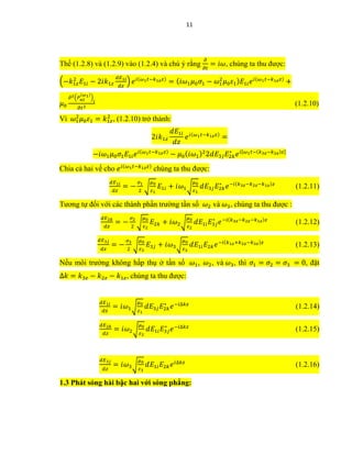 11
Thế (1.2.8) và (1.2.9) vào (1.2.4) và chú ý rằng
𝜕
𝜕𝑡
= 𝑖𝜔, chúng ta thu được:
(−𝑘1𝑧
2
𝐸1𝑖 − 2𝑖𝑘1𝑧
𝑑𝐸1𝑖
𝑑𝑧
) 𝑒 𝑖(𝜔1 𝑡−𝑘1𝑧 𝑧)
= ( 𝑖𝜔1 𝜇0 𝜎1 − 𝜔1
2
𝜇0 𝜀1) 𝐸1𝑖 𝑒 𝑖(𝜔1 𝑡−𝑘1𝑧 𝑧)
+
𝜇0
𝜕2(𝑃 𝑛𝑙
(𝜔1)
)
𝑖
𝜕𝑡2
(1.2.10)
Vì 𝜔1
2
𝜇0 𝜀1 = 𝑘1𝑧
2
, (1.2.10) trở thành:
2𝑖𝑘1𝑧
𝑑𝐸1𝑖
𝑑𝑧
𝑒 𝑖(𝜔1 𝑡−𝑘1𝑧 𝑧)
=
−𝑖𝜔1 𝜇0 𝜎1 𝐸1𝑖 𝑒 𝑖(𝜔1 𝑡−𝑘1𝑧 𝑧)
− 𝜇0( 𝑖𝜔1)2
2𝑑𝐸3𝑗 𝐸2𝑘
∗
𝑒 𝑖[𝜔1 𝑡−(𝑘3𝑧−𝑘2𝑧)𝑧]
Chia cả hai vế cho 𝑒 𝑖(𝜔1 𝑡−𝑘1𝑧 𝑧)
chúng ta thu được:
𝑑𝐸1𝑖
𝑑𝑧
= −
𝜎1
2
√
𝜇0
𝜀1
𝐸1𝑖 + 𝑖𝜔1√
𝜇0
𝜀1
𝑑𝐸3𝑗 𝐸2𝑘
∗
𝑒−𝑖(𝑘3𝑧−𝑘2𝑧−𝑘1𝑧)𝑧
(1.2.11)
Tương tự đối với các thành phần trường tần số 𝜔2 và 𝜔3, chúng ta thu được :
𝑑𝐸2𝑘
𝑑𝑧
= −
𝜎2
2
√
𝜇0
𝜀2
𝐸2𝑘 + 𝑖𝜔2√
𝜇0
𝜀2
𝑑𝐸1𝑖 𝐸3𝑗
∗
𝑒−𝑖(𝑘3𝑧−𝑘2𝑧−𝑘1𝑧)𝑧
(1.2.12)
𝑑𝐸3𝑗
𝑑𝑧
= −
𝜎3
2
√
𝜇0
𝜀3
𝐸3𝑗 + 𝑖𝜔3√
𝜇0
𝜀3
𝑑𝐸1𝑖 𝐸2𝑘 𝑒−𝑖(𝑘1𝑧+𝑘2𝑧−𝑘3𝑧)𝑧
(1.2.13)
Nếu môi trường không hấp thụ ở tần số 𝜔1, 𝜔2, và 𝜔3, thì 𝜎1 = 𝜎2 = 𝜎3 = 0, đặt
∆𝑘 = 𝑘3𝑧 − 𝑘2𝑧 − 𝑘1𝑧, chúng ta thu được:
𝑑𝐸1𝑖
𝑑𝑧
= 𝑖𝜔1√
𝜇0
𝜀1
𝑑𝐸3𝑗 𝐸2𝑘
∗
𝑒−𝑖∆𝑘𝑧
(1.2.14)
𝑑𝐸2𝑘
𝑑𝑧
= 𝑖𝜔2√
𝜇0
𝜀2
𝑑𝐸1𝑖 𝐸3𝑗
∗
𝑒−𝑖∆𝑘𝑧
(1.2.15)
𝑑𝐸3𝑗
𝑑𝑧
= 𝑖𝜔3√
𝜇0
𝜀3
𝑑𝐸1𝑖 𝐸2𝑘 𝑒 𝑖∆𝑘𝑧
(1.2.16)
1.3 Phát sóng hài bậc hai với sóng phẳng:
 