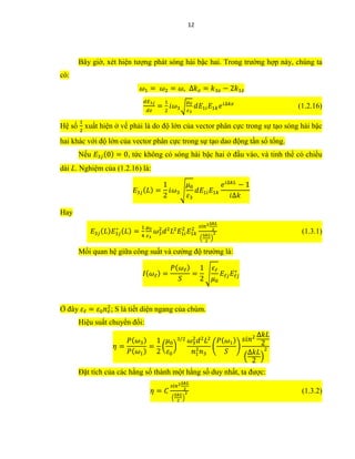 12
Bây giờ, xét hiện tượng phát sóng hài bậc hai. Trong trường hợp này, chúng ta
có:
𝜔1 = 𝜔2 = 𝜔, ∆𝑘 𝑧 = 𝑘3𝑧 − 2𝑘1𝑧
𝑑𝐸3𝑗
𝑑𝑧
=
1
2
𝑖𝜔3√
𝜇0
𝜀3
𝑑𝐸1𝑖 𝐸1𝑘 𝑒 𝑖∆𝑘𝑧
(1.2.16)
Hệ số
1
2
xuất hiện ở vế phải là do độ lớn của vector phân cực trong sự tạo sóng hài bậc
hai khác với độ lớn của vector phân cực trong sự tạo dao động tần số tổng.
Nếu 𝐸3𝑗(0) = 0, tức không có sóng hài bậc hai ở đầu vào, và tinh thể có chiều
dài L. Nghiệm của (1.2.16) là:
𝐸3𝑗( 𝐿) =
1
2
𝑖𝜔3√
𝜇0
𝜀3
𝑑𝐸1𝑖 𝐸1𝑘
𝑒 𝑖∆𝑘𝐿
− 1
𝑖∆𝑘
Hay
𝐸3𝑗( 𝐿) 𝐸3𝑗
∗ ( 𝐿) =
1
4
𝜇0
𝜀3
𝜔3
2
𝑑2
𝐿2
𝐸1𝑖
2
𝐸1𝑘
2
𝑠𝑖𝑛2∆𝑘𝐿
2
(
∆𝑘𝐿
2
)
2 (1.3.1)
Mối quan hệ giữa công suất và cường độ trường là:
𝐼( 𝜔ℓ) =
𝑃( 𝜔ℓ)
𝑆
=
1
2
√
𝜀ℓ
𝜇0
𝐸ℓ𝑗 𝐸ℓ𝑗
∗
Ở đây 𝜀ℓ = 𝜀0 𝑛ℓ
2
; S là tiết diện ngang của chùm.
Hiệu suất chuyển đổi:
𝜂 =
𝑃( 𝜔3)
𝑃( 𝜔1)
=
1
2
(
𝜇0
𝜀0
)
3/2 𝜔3
2
𝑑2
𝐿2
𝑛1
2
𝑛3
(
𝑃( 𝜔1)
𝑆
)
𝑠𝑖𝑛2 ∆𝑘𝐿
2
(
∆𝑘𝐿
2
)
2
Đặt tích của các hằng số thành một hằng số duy nhất, ta được:
𝜂 = 𝐶
𝑠𝑖𝑛2∆𝑘𝐿
2
(
∆𝑘𝐿
2
)
2 (1.3.2)
 