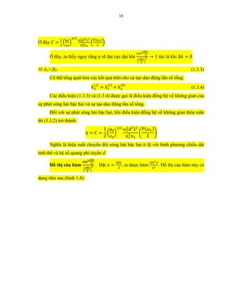 13
Ở đây 𝐶 =
1
2
(
𝜇0
𝜀0
)
3/2 𝜔3
2 𝑑2 𝐿2
𝑛1
2 𝑛3
(
𝑃(𝜔1)
𝑆
)
Ở đây, ta thấy ngay rằng 𝜂 sẽ đạt cực đại khi
𝑠𝑖𝑛2∆𝑘𝐿
2
(
∆𝑘𝐿
2
)
2 → 1 tức là khi ∆𝑘 = 0
 k3=2k1 (1.3.3)
Có thể tổng quát hóa các kết quả trên cho sự tạo dao động tần số tổng:
𝑘3
(𝑗)
= 𝑘1
(𝑖)
+ 𝑘2
(𝑘)
(1.3.4)
Các điều kiện (1.3.3) và (1.3.4) được gọi là điều kiện đồng bộ về không gian của
sự phát sóng hài bậc hai và sự tạo dao động tần số tổng.
Đối với sự phát sóng hài bậc hai, khi điều kiện đồng bộ về không gian thỏa mãn
thì (1.3.2) trở thành:
𝜂 = 𝐶 =
1
2
(
𝜇0
𝜀0
)
3/2 𝜔3
2
𝑑2
𝐿2
𝑛1
2
𝑛3
(
𝑃( 𝜔1)
𝑆
)
Nghĩa là hiệu suất chuyển đổi sóng hài bậc hai tỉ lệ với bình phương chiều dài
tinh thể và hệ số quang phi tuyến d.
Đồ thị của hàm
𝒔𝒊𝒏 𝟐∆𝒌𝑳
𝟐
(
∆𝒌𝑳
𝟐
)
𝟐 . Đặt 𝑥 =
∆𝑘𝐿
2
, ta được hàm
𝑠𝑖𝑛2 𝑥
𝑥2
. Đồ thị của hàm này có
dạng như sau (hình 1.4):
 
