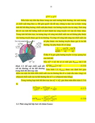 15
𝑛(2𝜔)
= 𝑛(𝜔)
Điều kiện này khó đạt được trong các môi trường bình thường, tức môi trường
có chiết suất tăng theo 𝜔. Để giải quyết vấn đề này, chúng ta dựa vào sự kiện: trong
tinh thể bất đẳng hướng, chiết suất phụ thuộc vào hướng truyền của tia sáng. Ánh sáng
khi đi vào tinh thể lưỡng chiết sẽ tách thành hai sóng truyền với vận tốc khác nhau.
Trong tinh thể đơn trục, tia tương ứng với sóng mà chiết suất của nó không phụ thuộc
vào hướng truyền được gọi là tia thường. Tia ứng với sóng ánh sáng mà chiết suất của
nó phụ thuộc vào hướng truyền được gọi là tia bất
thường. Sự phụ thuộc đó có dạng:
1
𝑛 𝑒
2( 𝜃)
=
𝑐𝑜𝑠2
𝜃
𝑛 𝑜
2
+
𝑠𝑖𝑛2
𝜃
𝑛 𝑒
2
Ở đây 𝜃 là góc giữa hướng truyền và trục quang học
của tinh thể.
Nếu 𝑛 𝑒
2𝜔
< 𝑛 𝑜
𝜔
thì sẽ có một góc 𝜃𝑠𝑦𝑛𝑐ℎ mà ở đó
𝑛 𝑒
2𝜔
(𝜃𝑠𝑦𝑛𝑐ℎ) = 𝑛 𝑜
𝜔
(1.3.6)
Trên hình 1.5, 𝜃𝑠𝑦𝑛𝑐ℎ được xác định bởi giao
điểm của mặt cầu biểu diễn chiết suất của tia thường tần số 𝜔 (mặt cầu màu vàng) với
ellipsoid chiết suất của tia bất thường tần số 2 𝜔 (ellipsoid màu hồng).
Trong trường hợp tinh thể đơn trục âm 𝑛 𝑒
𝜔
< 𝑛 𝑜
𝜔
, góc thỏa mãn điều kiện (1.3.6)
là:
𝑐𝑜𝑠2 𝜃 𝑠𝑦𝑛𝑐ℎ
(𝑛 𝑜
2𝜔)
2 +
𝑠𝑖𝑛2 𝜃 𝑠𝑦𝑛𝑐ℎ
(𝑛 𝑒
2𝜔)
2 =
1
(𝑛 𝑜
𝜔)2
(1.3.7)
𝑠𝑖𝑛2
𝜃𝑠𝑦𝑛𝑐ℎ =
(𝑛 𝑜
(𝜔)
)
−2
−𝑛 𝑜
(2𝜔)−2
(𝑛 𝑒
(2𝜔)
)
−2
−𝑛 𝑜
(2𝜔)−2 (1.3.8)
1.4 Phát sóng hài bậc hai với chùm Gauss:
Hình 1.5: Bề mặt chiết suất đối
với tia thường và tia bất thường
trong tinh thể đơn trục âm
 
