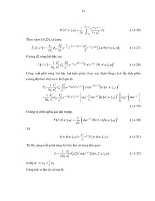 21
 
 
 
1
2 1
j '
e e
H ', , , d
j
   

   
 
  
 
 
 (1.4.26)
Thay vào (1.4.23), ta được:
 
  
 
3 2 22
2 13 0 2
3 2
3
2
2 2 2
l j ' u v f j kf
eff
k E b
E r',z' d e e e e H ', , ,
n '

 
   

     
     (1.4.27)
Cường độ sóng hài bậc hai:
   
 
2 2
3
2 4
242 2 2 23 0
3 4 2
3 3
1
8
u vl f
eff
k E
I r',z' d e e b e H ', , ,
n '
 
   
 
  
  (1.4.28)
Công suất phát sóng hài bậc hai toàn phần được xác định bằng cách lấy tích phân
cường độ theo diện tích. Kết quả là:
 
 
 
2 2
3
2 2
3
2 4
242 2 2 23 0
3 4 2
3 3
2 4
22 2 2 2 4 43 0
0 04 2
3 3
1
8
1
8
u vl f
eff
l f u v
eff
k E
P d e b e dxdye H ', , ,
n '
k E
d e b e ' due H ', , , ' dve
n '
 
 
   
 
       
 
  
 
   
 
 
   
    
   

 
(1.4.29)
Chúng ta định nghĩa các đại lượng:
   
2 242
4u
F , , , , due H u, , ,       




    (1.4.30)
Và
   
2
l
h , , , , e F , , , ,
         

(1.4.31)
Từ đó, công suất phát sóng hài bậc hai có dạng đơn giản:
 
2
2 4 2 23
3 0 04
3 3
1
32
'l
eff
k
P d E b e h , , , ,
n

    


   (1.4.32)
ở đây 𝛼′
= 𝛼1 +
1
2
𝛼3
Công suất ở tần số cơ bản là:
 