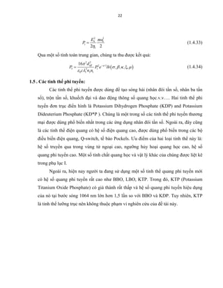 22
2 2
0 0
1
12 2
E
P


 (1.4.33)
Qua một số tính toán trung gian, chúng ta thu được kết quả:
 
2 2
2
3 13
0 1 3 1
16 eff 'l
d
P P e lh , , , ,
c n n


   
 

  (1.4.34)
1.5 . Các tinh thể phi tuyến:
Các tinh thể phi tuyến được dùng để tạo sóng hài (nhân đôi tần số, nhân ba tần
số), trộn tần số, khuếch đại và dao động thông số quang học.v.v…. Hai tinh thể phi
tuyến đơn trục điển hình là Potassium Dihydrogen Phosphate (KDP) and Potassium
Dideuterium Phosphate (KD*P ). Chúng là một trong số các tinh thể phi tuyến thương
mại được dùng phổ biến nhất trong các ứng dụng nhân đôi tần số. Ngoài ra, đây cũng
là các tinh thể điện quang có hệ số điện quang cao, được dùng phổ biến trong các bộ
điều biến điện quang, Q-switch, tế bào Pockels. Ưu điểm của hai loại tinh thể này là:
hệ số truyền qua trong vùng tử ngoại cao, ngưỡng hủy hoại quang học cao, hệ số
quang phi tuyến cao. Một số tính chất quang học và vật lý khác của chúng được liệt kê
trong phụ lục I.
Ngoài ra, hiện nay người ta đang sử dụng một số tinh thể quang phi tuyến mới
có hệ số quang phi tuyến rất cao như BBO, LBO, KTP. Trong đó, KTP (Potassium
Titanium Oxide Phosphate) có giá thành rất thấp và hệ số quang phi tuyến hiệu dụng
của nó tại bước sóng 1064 nm lớn hơn 1,5 lần so với BBO và KDP. Tuy nhiên, KTP
là tinh thể lưỡng trục nên không thuộc phạm vi nghiên cứu của đề tài này.
 