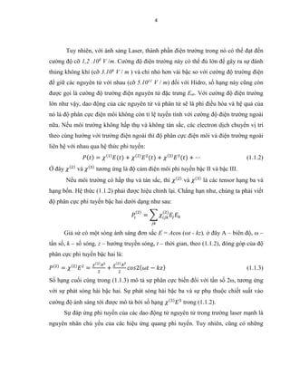 4
Tuy nhiên, với ánh sáng Laser, thành phần điện trường trong nó có thể đạt đến
cường độ cỡ 1,2 .108
V /m. Cường độ điện trường này có thể đủ lớn để gây ra sự đánh
thủng không khí (cỡ 3.106
V / m ) và chỉ nhỏ hơn vài bậc so với cường độ trường điện
để giữ các nguyên tử với nhau (cỡ 5.1011
V / m) đối với Hidro, số hạng này cũng còn
được gọi là cường độ trường điện nguyên tử đặc trưng Eat. Với cường độ điện trường
lớn như vậy, dao động của các nguyên tử và phân tử sẽ là phi điều hòa và hệ quả của
nó là độ phân cực điện môi không còn tỉ lệ tuyến tính với cường độ điện trường ngoài
nữa. Nếu môi trường không hấp thụ và không tán sắc, các electron dịch chuyển vị trí
theo cùng hướng với trường điện ngoài thì độ phân cực điện môi và điện trường ngoài
liên hệ với nhau qua hệ thức phi tuyến:
𝑃( 𝑡) = 𝜒(1)
𝐸(𝑡) + 𝜒(2)
𝐸2
(𝑡) + 𝜒(3)
𝐸3
(𝑡) + ⋯ (1.1.2)
Ở đây 𝜒(2)
và 𝜒(3)
tương ứng là độ cảm điện môi phi tuyến bậc II và bậc III.
Nếu môi trường có hấp thụ và tán sắc, thì 𝜒(2)
và 𝜒(3)
là các tensor hạng ba và
hạng bốn. Hệ thức (1.1.2) phải được hiệu chỉnh lại. Chẳng hạn như, chúng ta phải viết
độ phân cực phi tuyến bậc hai dưới dạng như sau:
𝑃𝑖
(2)
= ∑ 𝜒𝑖𝑗𝑘
(2)
𝐸𝑗 𝐸𝑘
𝑗𝑘
Giả sử có một sóng ánh sáng đơn sắc E = Acos (ωt - kz), ở đây A – biên độ, ω –
tần số, k – số sóng, z – hướng truyền sóng, t – thời gian, theo (1.1.2), đóng góp của độ
phân cực phi tuyến bậc hai là:
𝑃(2)
= 𝜒(2)
𝐸2
=
𝜒(2) 𝐴2
2
+
𝜒(2) 𝐴2
2
𝑐𝑜𝑠2( 𝜔𝑡 − 𝑘𝑧) (1.1.3)
Số hạng cuối cùng trong (1.1.3) mô tả sự phân cực biến đổi với tần số 2ω, tương ứng
với sự phát sóng hài bậc hai. Sự phát sóng hài bậc ba và sự phụ thuộc chiết suất vào
cường độ ánh sáng tới được mô tả bởi số hạng 𝜒(3)
𝐸3
trong (1.1.2).
Sự đáp ứng phi tuyến của các dao động tử nguyên tử trong trường laser mạnh là
nguyên nhân chủ yếu của các hiệu ứng quang phi tuyến. Tuy nhiên, cũng có những
 