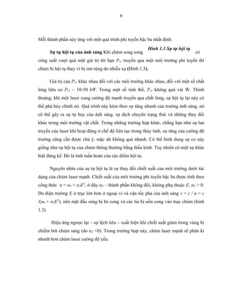 8
Mỗi thành phần này ứng với một quá trình phi tuyến bậc ba nhất định.
Sự tự hội tụ của ánh sáng Khi chùm song song có
công suất vượt quá một giá trị tới hạn Pcr truyền qua một môi trường phi tuyến thì
chùm bị hội tụ thay vì bị mở rộng do nhiễu xạ (Hình 1.3).
Giá trị của Pcr khác nhau đối với các môi trường khác nhau, đối với một số chất
lỏng hữu cơ Pcr ~ 10-50 kW. Trong một số tinh thể, Pcr không quá vài W. Thỉnh
thoảng, khi một laser xung cường độ mạnh truyền qua chất lỏng, sự hội tụ lại này có
thể phá hủy chính nó. Quá trình này kèm theo sự tăng nhanh của trường ánh sáng, nó
có thể gây ra sự tự hủy của ánh sáng, sự dịch chuyển trạng thái và những thay đổi
khác trong môi trường vật chất. Trong những trường hợp khác, chẳng hạn như sự lan
truyền của laser khí hoạt động ở chế độ liên tục trong thủy tinh, sự tăng của cường độ
trường cũng cần được chú ý, mặc dù không quá nhanh. Có thể hình dung sự co này
giống như sự hội tụ của chùm thông thường bằng thấu kính. Tuy nhiên có một sự khác
biệt đáng kể. Đó là tính tuần hoàn của các điểm hội tụ.
Nguyên nhân của sự tự hội tụ là sự thay đổi chiết suất của môi trường dưới tác
dụng của chùm laser mạnh. Chiết suất của môi trường phi tuyến bậc ba được tính theo
công thức n = n0 + n2E2
, ở đây n0 – thành phần không đổi, không phụ thuộc E, n2 > 0.
Do điện trường E ở trục lớn hơn ở ngoại vi và vận tốc pha của ánh sáng v = c / n = c
/(n0 + n2E2
), nên mặt đầu sóng bị bẻ cong và các tia bị uốn cong vào trục chùm (hình
1.3).
Hiệu ứng ngược lại – sự lệch tiêu – xuất hiện khi chiết suất giảm trong vùng bị
chiếm bởi chùm sáng (do n2 <0). Trong trường hợp này, chùm laser mạnh sẽ phân kì
nhanh hơn chùm laser cường độ yếu.
Hình 1.3 Sự tự hội tụ
 