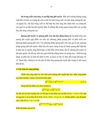 9
Sự trong suốt cảm ứng và sự hấp thụ phi tuyến. Một môi trường không trong
suốt đối với bức xạ cường độ yếu có thể trở nên trong suốt với ánh sáng cường độ cao,
và ngược lại, vật liệu trong suốt có thể hấp thụ ánh sáng khi chiếu bức xạ cường độ
cao (gọi là sự hấp thụ phi tuyến). Đây là những đặc trưng quan trọng nhất của sự hấp
thụ ánh sáng cường độ cao.
Quang phi tuyến và quang phổ. Các bộ dao động tham số. Sự phát triển của
quang phi tuyến góp phần cải tiến các phương pháp quang phổ và phát triển các
phương pháp quang phổ mới. Các phương pháp quang phổ mới này gọi là các phương
pháp quang phổ phi tuyến. Một tiêu chí quan trọng trong kỹ thuật quang phổ hấp thụ
là phải tạo ra nguồn sáng thích hợp, có thể điều chỉnh được tần số. Quang phi tuyến có
thể giải quyết vấn đề này nhờ các quá trình dao động tham số quang học – thiết bị ứng
dụng sự phát tần số hiệu để phát ra bức xạ laser có tần số thay đổi trong khoảng vài
A0
. Dưới đây, chúng ta sẽ xét một số hiệu ứng quang phi tuyến đặc trưng có liên quan
đến đề tài.
1.2 Sự trộn ba sóng phẳng:
Chiếu hai sóng điện từ vào một môi trường phi tuyến bậc hai. Một sóng phân
cực theo hướng j được mô tả bởi biểu thức:
𝐸𝑗
(𝜔1)
( 𝑡) = 𝐸𝑗
(𝜔1)
𝑒 𝑖𝜔1 𝑡
(1.2.1)
Sóng thứ hai phân cực theo hướng k:
𝐸𝑘
(𝜔2)
( 𝑡) = 𝐸𝑘
(𝜔2)
𝑒 𝑖𝜔2 𝑡
Sự tồn tại của hai trường này có thể gây ra độ phân cực tại tần số nω1 + m ω2. Các cặp
số nguyên n và m khả dĩ là (0,0), (0,2), (2,0), (-1,1), (1,-1). Thành phần i của độ phân
cực ở tần số ω3 = ω1 + ω2 là:
𝑃𝑖
(𝜔3=𝜔1+𝜔2)
(𝑡) = 𝑃𝑖
(𝜔3)
𝑒 𝑖𝜔3 𝑡
Biên độ phức của nó là:
 