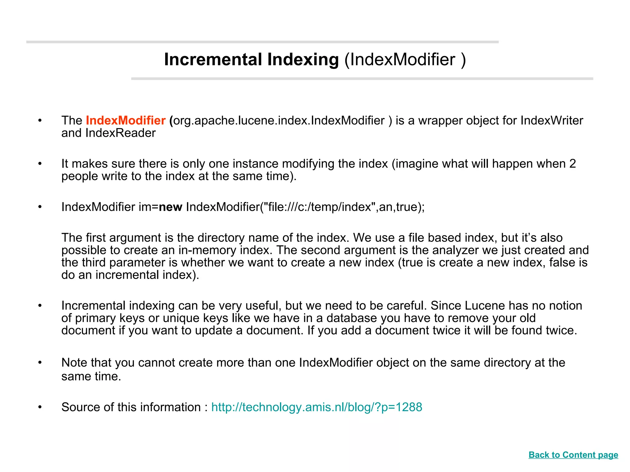 Incremental Indexing  (IndexModifier ) The  IndexModifier  ( org.apache.lucene.index.IndexModifier ) is a wrapper object for IndexWriter and IndexReader  It makes sure there is only one instance modifying the index (imagine what will happen when 2 people write to the index at the same time).  IndexModifier im= new  IndexModifier(&quot;file:///c:/temp/index&quot;,an,true);  The first argument is the directory name of the index. We use a file based index, but it’s also possible to create an in-memory index. The second argument is the analyzer we just created and the third parameter is whether we want to create a new index (true is create a new index, false is do an incremental index). Incremental indexing can be very useful, but we need to be careful. Since Lucene has no notion of primary keys or unique keys like we have in a database you have to remove your old document if you want to update a document. If you add a document twice it will be found twice. Note that you cannot create more than one IndexModifier object on the same directory at the same time.  Source of this information :  http://technology.amis.nl/blog/?p=1288 Back to Content page 