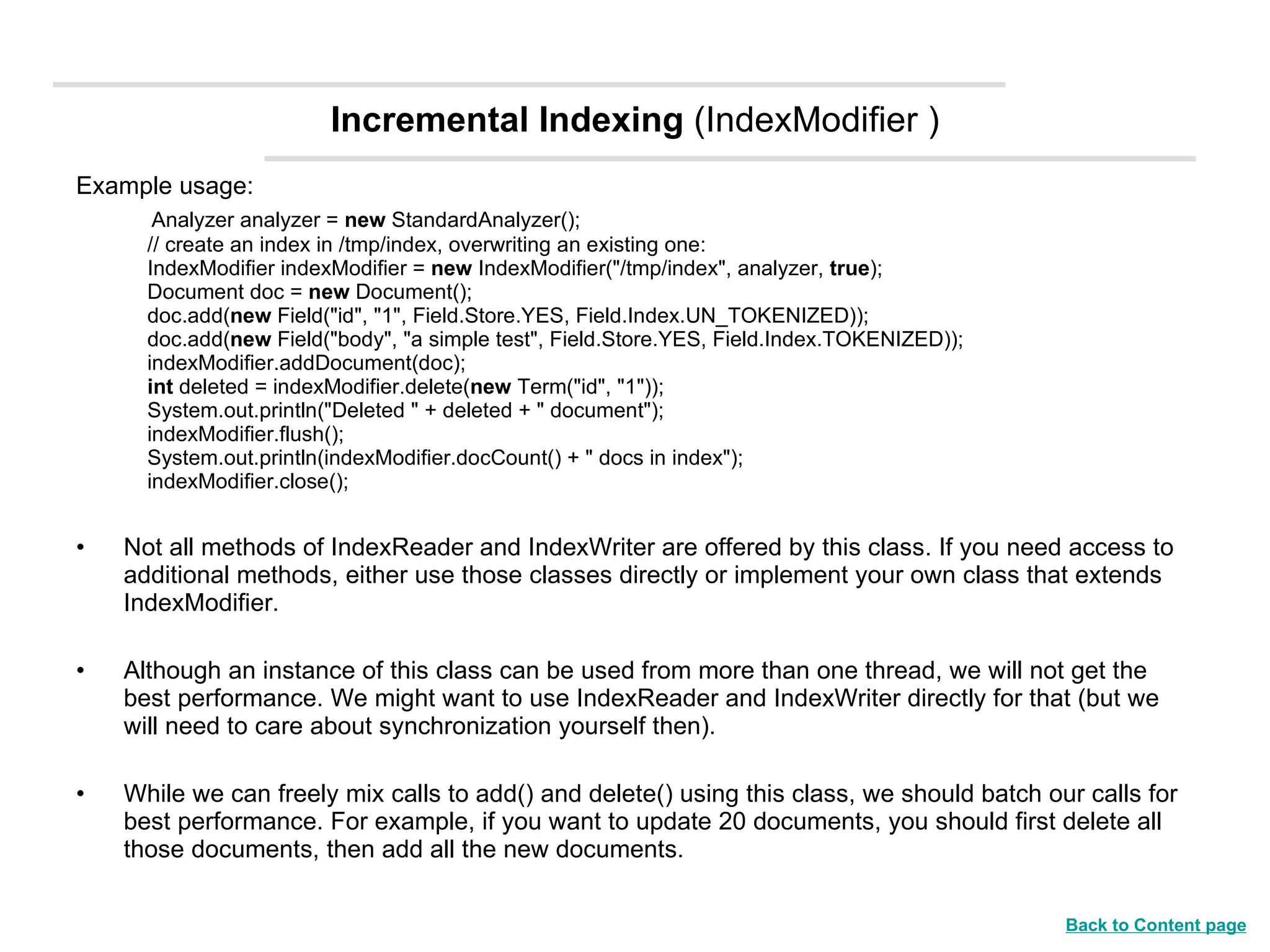 Incremental Indexing  (IndexModifier ) Example usage:          Analyzer analyzer =  new  StandardAnalyzer();     // create an index in /tmp/index, overwriting an existing one:     IndexModifier indexModifier =  new  IndexModifier(&quot;/tmp/index&quot;, analyzer,  true );     Document doc =  new  Document();     doc.add( new  Field(&quot;id&quot;, &quot;1&quot;, Field.Store.YES, Field.Index.UN_TOKENIZED));     doc.add( new  Field(&quot;body&quot;, &quot;a simple test&quot;, Field.Store.YES, Field.Index.TOKENIZED));     indexModifier.addDocument(doc);      int  deleted = indexModifier.delete( new  Term(&quot;id&quot;, &quot;1&quot;));     System.out.println(&quot;Deleted &quot; + deleted + &quot; document&quot;);     indexModifier.flush();     System.out.println(indexModifier.docCount() + &quot; docs in index&quot;);     indexModifier.close(); Not all methods of IndexReader and IndexWriter are offered by this class. If you need access to additional methods, either use those classes directly or implement your own class that extends IndexModifier.  Although an instance of this class can be used from more than one thread, we will not get the best performance. We might want to use IndexReader and IndexWriter directly for that (but we will need to care about synchronization yourself then).  While we can freely mix calls to add() and delete() using this class, we should batch our calls for best performance. For example, if you want to update 20 documents, you should first delete all those documents, then add all the new documents.  Back to Content page 