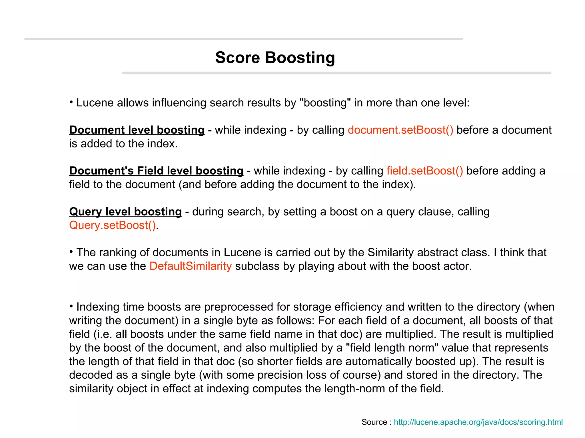 Lucene allows influencing search results by &quot;boosting&quot; in more than one level: Document level boosting  - while indexing - by calling  document.setBoost()  before a document is added to the index.  Document's Field level boosting  - while indexing - by calling  field.setBoost()  before adding a field to the document (and before adding the document to the index).  Query level boosting  - during search, by setting a boost on a query clause, calling  Query.setBoost() .  The ranking of documents in Lucene is carried out by the Similarity abstract class. I think that we can use the  DefaultSimilarity  subclass by playing about with the boost actor. Indexing time boosts are preprocessed for storage efficiency and written to the directory (when writing the document) in a single byte as follows: For each field of a document, all boosts of that field (i.e. all boosts under the same field name in that doc) are multiplied. The result is multiplied by the boost of the document, and also multiplied by a &quot;field length norm&quot; value that represents the length of that field in that doc (so shorter fields are automatically boosted up). The result is decoded as a single byte (with some precision loss of course) and stored in the directory. The similarity object in effect at indexing computes the length-norm of the field.  Source :  http://lucene.apache.org/java/docs/scoring.html Score Boosting 