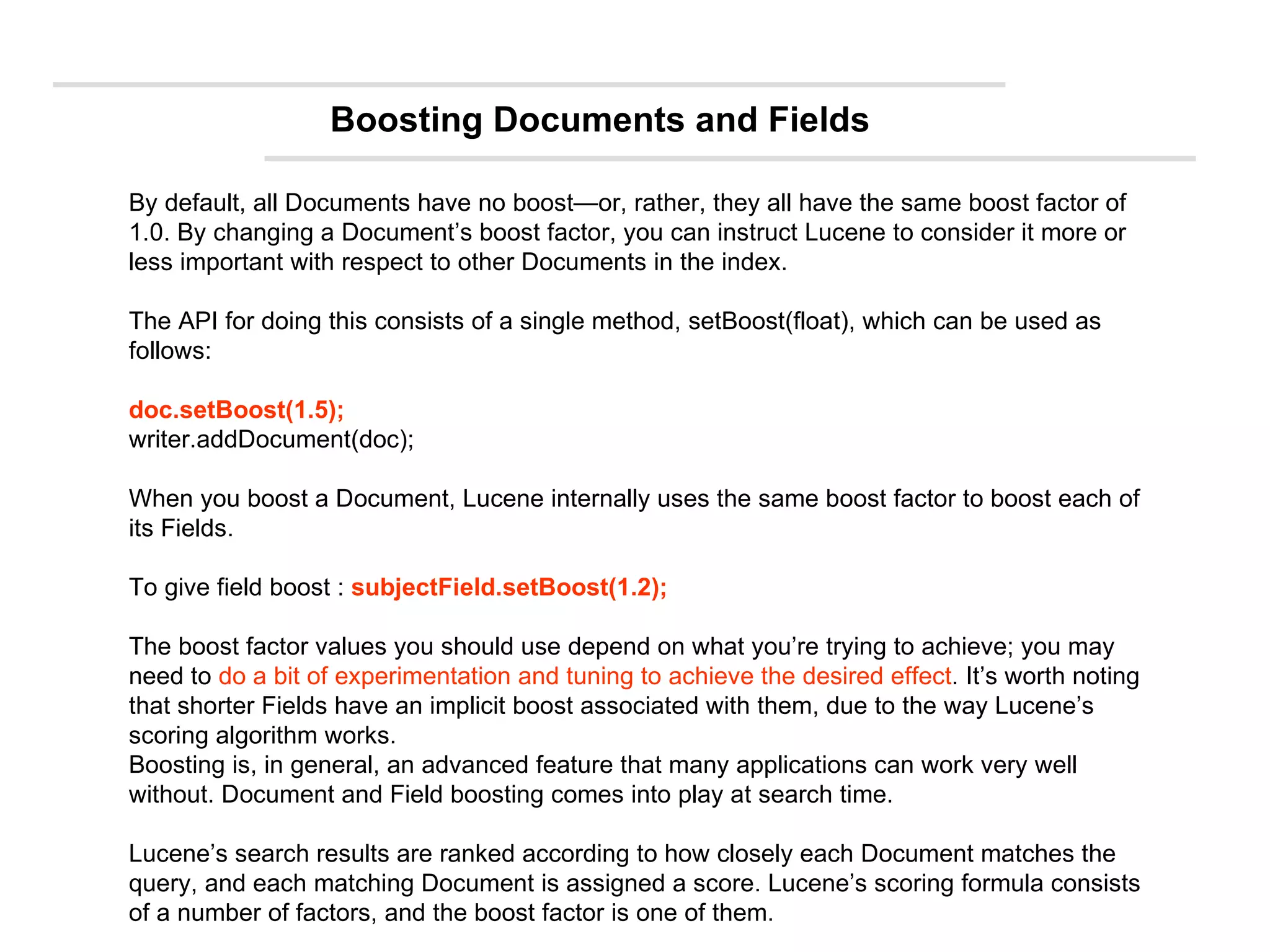 By default, all Documents have no boost—or, rather, they all have the same boost factor of 1.0. By changing a Document’s boost factor, you can instruct Lucene to consider it more or less important with respect to other Documents in the index.  The API for doing this consists of a single method, setBoost(float), which can be used as follows: doc.setBoost(1.5); writer.addDocument(doc); When you boost a Document, Lucene internally uses the same boost factor to boost each of its Fields.  To give field boost :  subjectField.setBoost(1.2); The boost factor values you should use depend on what you’re trying to achieve; you may need to  do a bit of experimentation and tuning to achieve the desired effect . It’s worth noting that shorter Fields have an implicit boost associated with them, due to the way Lucene’s scoring algorithm works.  Boosting is, in general, an advanced feature that many applications can work very well without. Document and Field boosting comes into play at search time. Lucene’s search results are ranked according to how closely each Document matches the query, and each matching Document is assigned a score. Lucene’s scoring formula consists of a number of factors, and the boost factor is one of them. Boosting Documents and Fields 