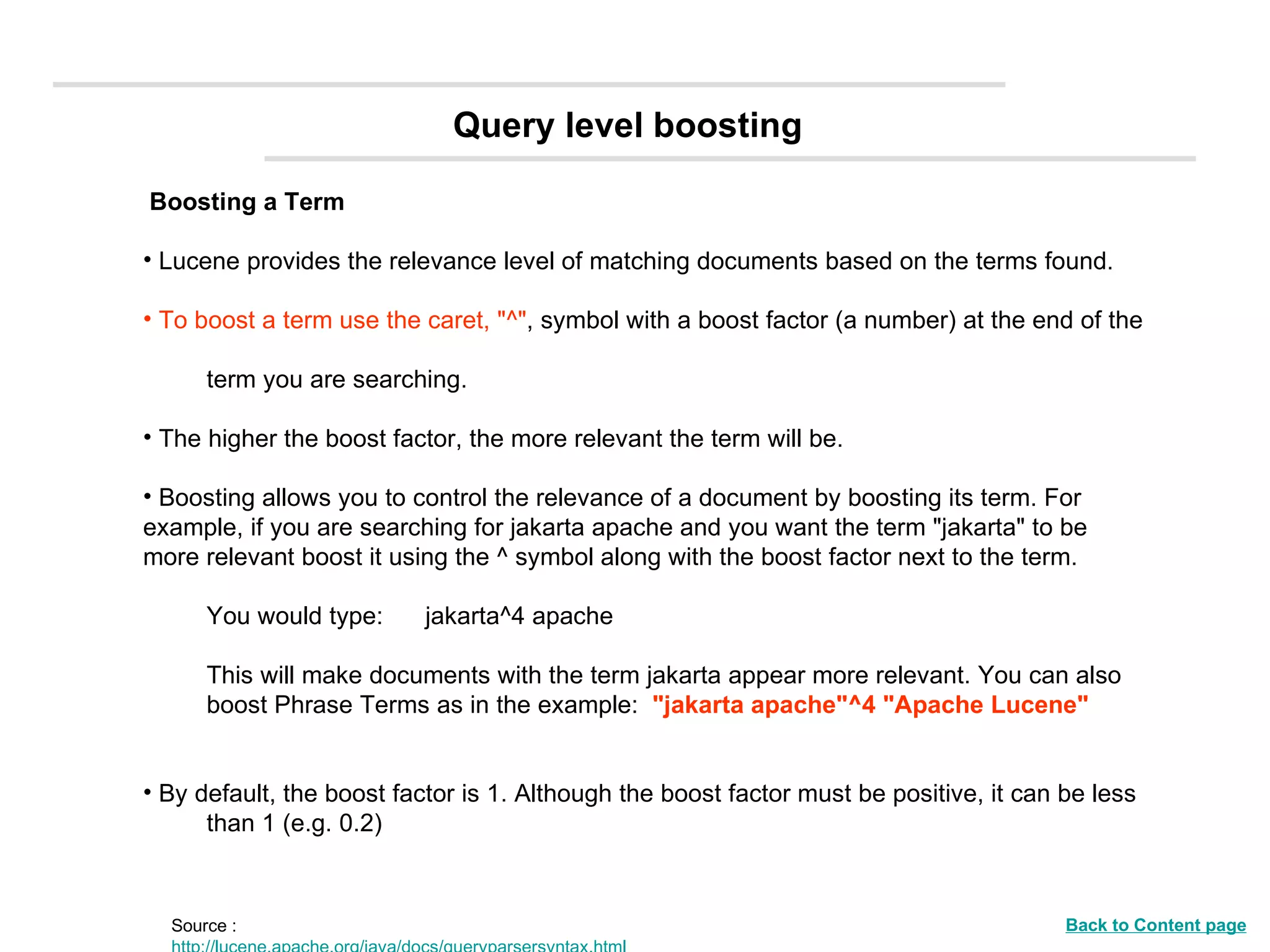 Boosting a Term Lucene provides the relevance level of matching documents based on the terms found.  To boost a term use the caret, &quot;^&quot; , symbol with a boost factor (a number) at the end of the  term you are searching.  The higher the boost factor, the more relevant the term will be. Boosting allows you to control the relevance of a document by boosting its term. For  example, if you are searching for jakarta apache and you want the term &quot;jakarta&quot; to be  more relevant boost it using the ^ symbol along with the boost factor next to the term. You would type:  jakarta^4 apache  This will make documents with the term jakarta appear more relevant. You can also  boost Phrase Terms as in the example:  &quot;jakarta apache&quot;^4 &quot;Apache Lucene&quot;   By default, the boost factor is 1. Although the boost factor must be positive, it can be less  than 1 (e.g. 0.2) Query level boosting Source :  http://lucene.apache.org/java/docs/queryparsersyntax.html Back to Content page 