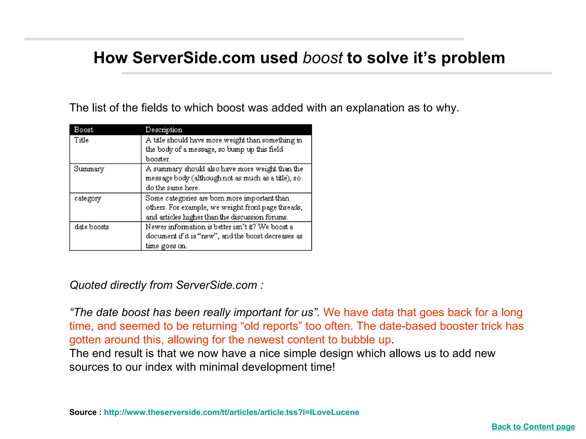The list of the fields to which boost was added with an explanation as to why.                                                               Quoted directly from ServerSide.com :  “ The date boost has been really important for us”.  We have data that goes back for a long time, and seemed to be returning “old reports” too often. The date-based booster trick has gotten around this, allowing for the newest content to bubble up . The end result is that we now have a nice simple design which allows us to add new sources to our index with minimal development time! How ServerSide.com used  boost  to solve it’s problem Source :  http://www.theserverside.com/tt/articles/article.tss?l=ILoveLucene Back to Content page 