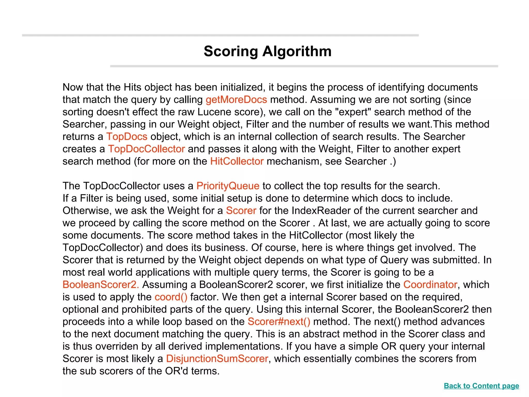 Now that the Hits object has been initialized, it begins the process of identifying documents that match the query by calling  getMoreDocs  method. Assuming we are not sorting (since sorting doesn't effect the raw Lucene score), we call on the &quot;expert&quot; search method of the Searcher, passing in our Weight object, Filter and the number of results we want.This method returns a  TopDocs  object, which is an internal collection of search results. The Searcher creates a  TopDocCollector  and passes it along with the Weight, Filter to another expert search method (for more on the  HitCollector  mechanism, see Searcher .)  The TopDocCollector uses a  PriorityQueue  to collect the top results for the search.  If a Filter is being used, some initial setup is done to determine which docs to include. Otherwise, we ask the Weight for a  Scorer  for the IndexReader of the current searcher and we proceed by calling the score method on the Scorer . At last, we are actually going to score some documents. The score method takes in the HitCollector (most likely the TopDocCollector) and does its business. Of course, here is where things get involved. The Scorer that is returned by the Weight object depends on what type of Query was submitted. In most real world applications with multiple query terms, the Scorer is going to be a  BooleanScorer2.  Assuming a BooleanScorer2 scorer, we first initialize the  Coordinator , which is used to apply the  coord()  factor. We then get a internal Scorer based on the required, optional and prohibited parts of the query. Using this internal Scorer, the BooleanScorer2 then proceeds into a while loop based on the  Scorer#next()  method. The next() method advances to the next document matching the query. This is an abstract method in the Scorer class and is thus overriden by all derived implementations. If you have a simple OR query your internal Scorer is most likely a  DisjunctionSumScorer , which essentially combines the scorers from the sub scorers of the OR'd terms. Scoring Algorithm Back to Content page 