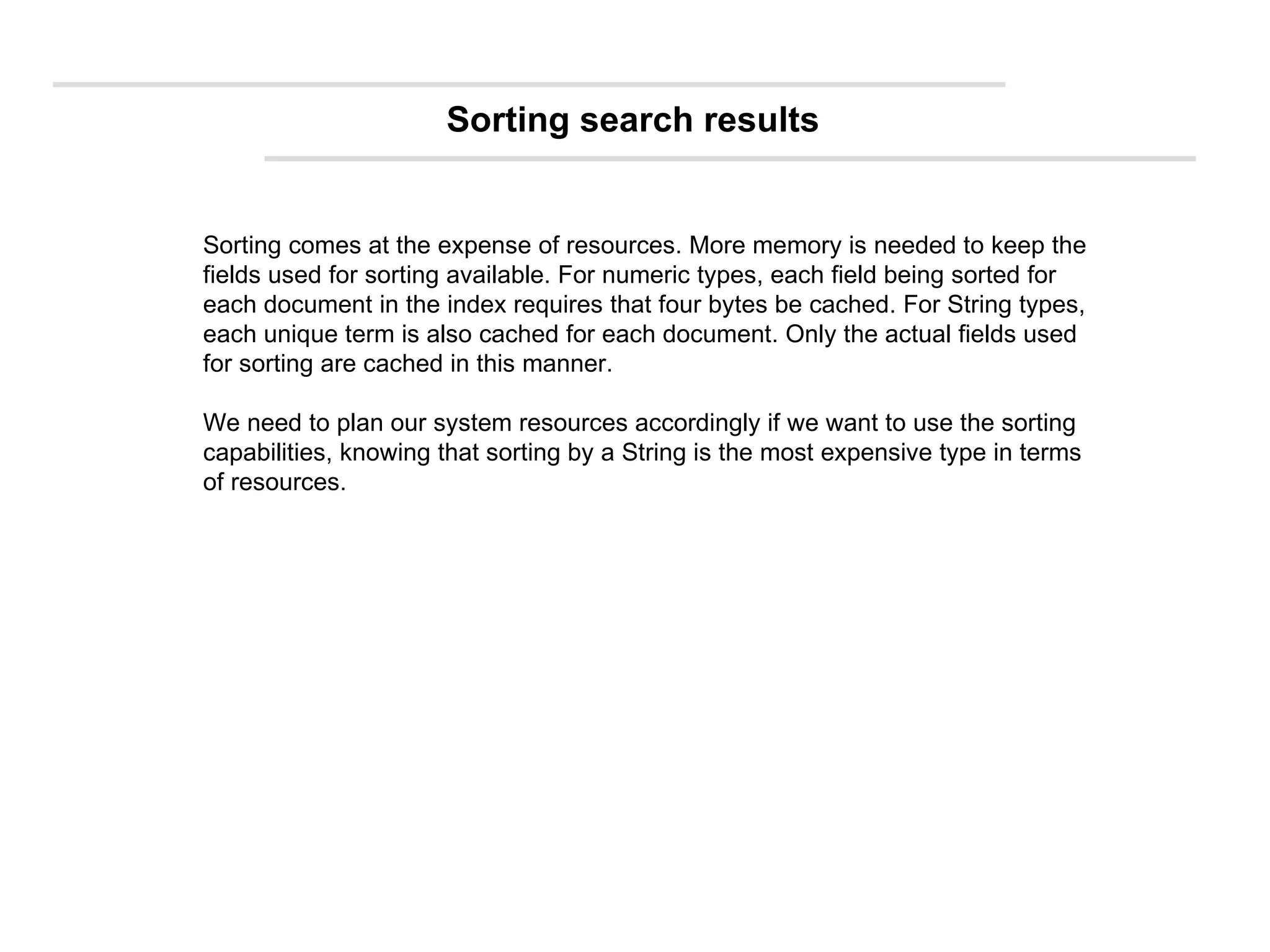 Sorting comes at the expense of resources. More memory is needed to keep the fields used for sorting available. For numeric types, each field being sorted for each document in the index requires that four bytes be cached. For String types, each unique term is also cached for each document. Only the actual fields used for sorting are cached in this manner. We need to plan our system resources accordingly if we want to use the sorting capabilities, knowing that sorting by a String is the most expensive type in terms of resources. Sorting search results 