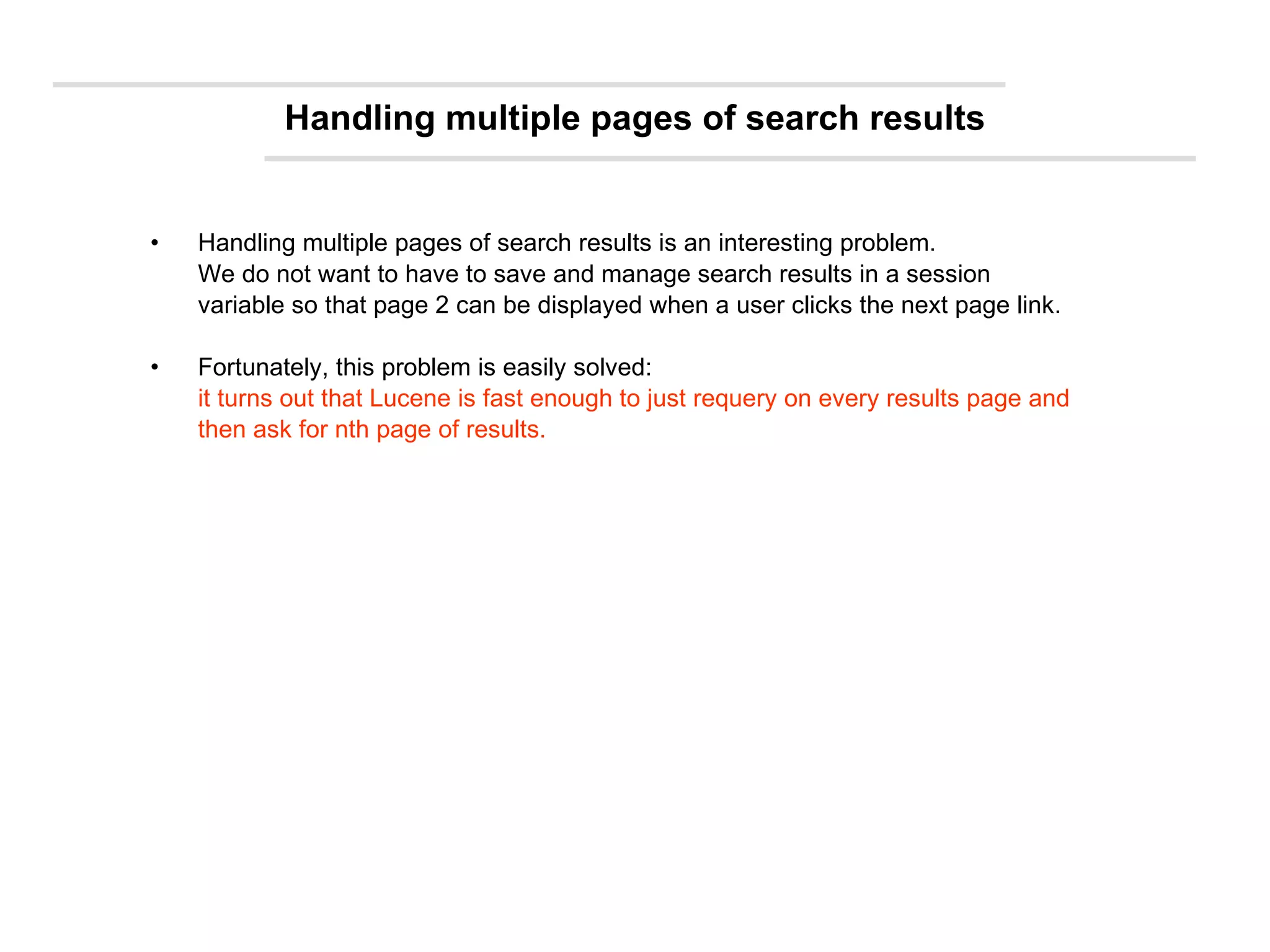 Handling multiple pages of search results Handling multiple pages of search results is an interesting problem.  We do not want to have to save and manage search results in a session variable so that page 2 can be displayed when a user clicks the next page link.  Fortunately, this problem is easily solved:  it turns out that Lucene is fast enough to just requery on every results page and then ask for nth page of results. 