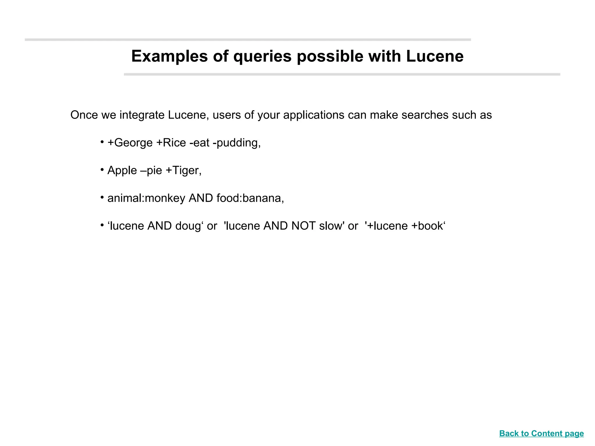 Once we integrate Lucene, users of your applications can make searches such as +George +Rice -eat -pudding,  Apple –pie +Tiger, animal:monkey AND food:banana, ‘ lucene AND doug‘ or  'lucene AND NOT slow' or  '+lucene +book‘ Examples of queries possible with Lucene Back to Content page 