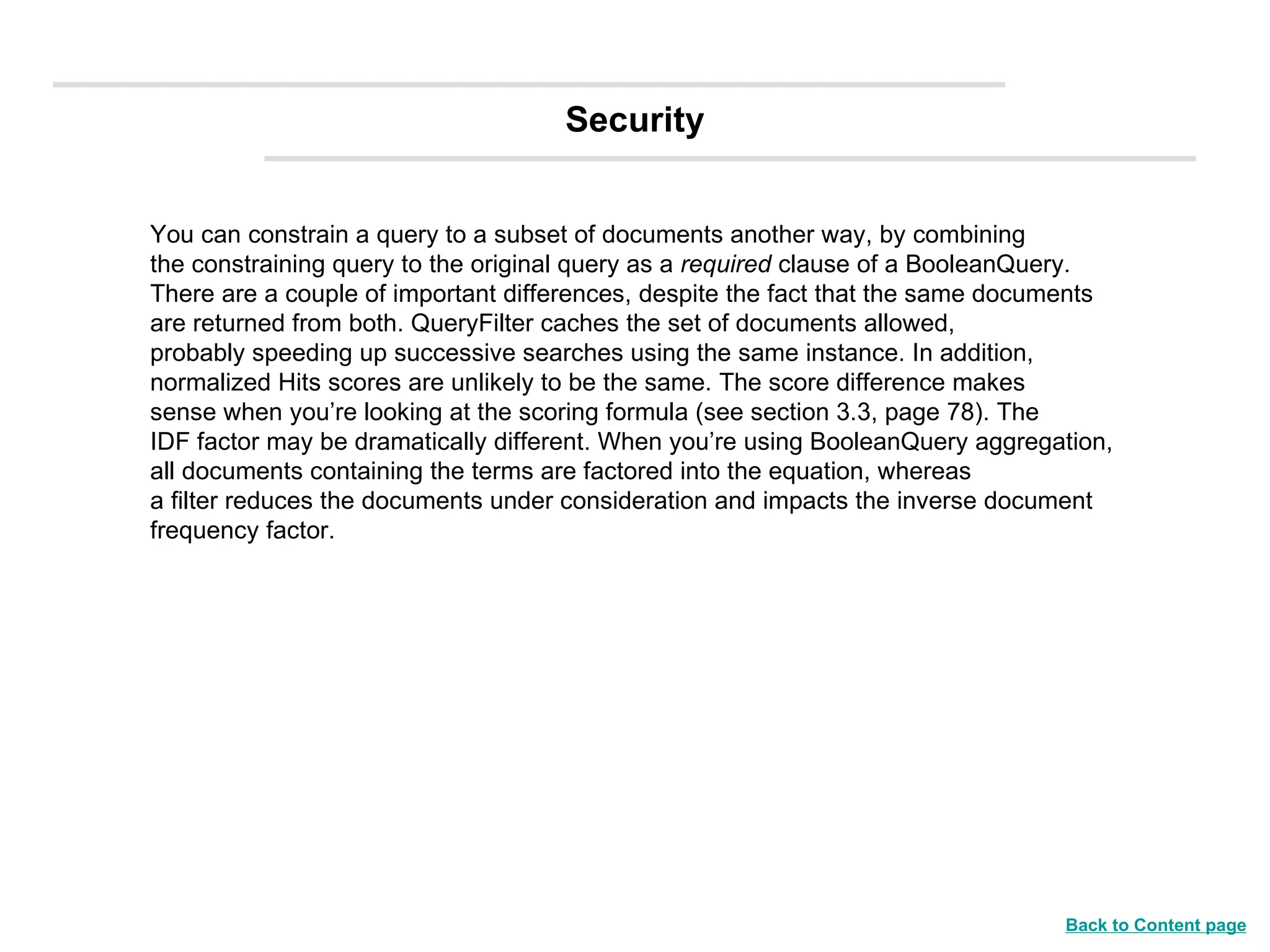 You can constrain a query to a subset of documents another way, by combining the constraining query to the original query as a  required  clause of a BooleanQuery. There are a couple of important differences, despite the fact that the same documents are returned from both. QueryFilter caches the set of documents allowed, probably speeding up successive searches using the same instance. In addition, normalized Hits scores are unlikely to be the same. The score difference makes sense when you’re looking at the scoring formula (see section 3.3, page 78). The IDF factor may be dramatically different. When you’re using BooleanQuery aggregation, all documents containing the terms are factored into the equation, whereas a filter reduces the documents under consideration and impacts the inverse document frequency factor. Security Back to Content page 