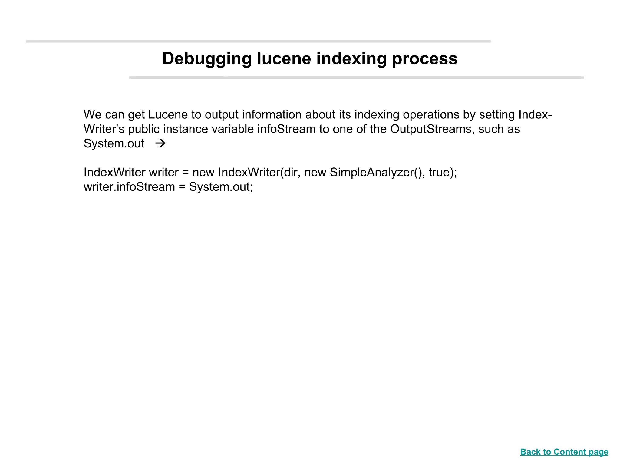 We can get Lucene to output information about its indexing operations by setting Index-Writer’s public instance variable infoStream to one of the OutputStreams, such as System.out   IndexWriter writer = new IndexWriter(dir, new SimpleAnalyzer(), true); writer.infoStream = System.out; Debugging lucene indexing process Back to Content page 