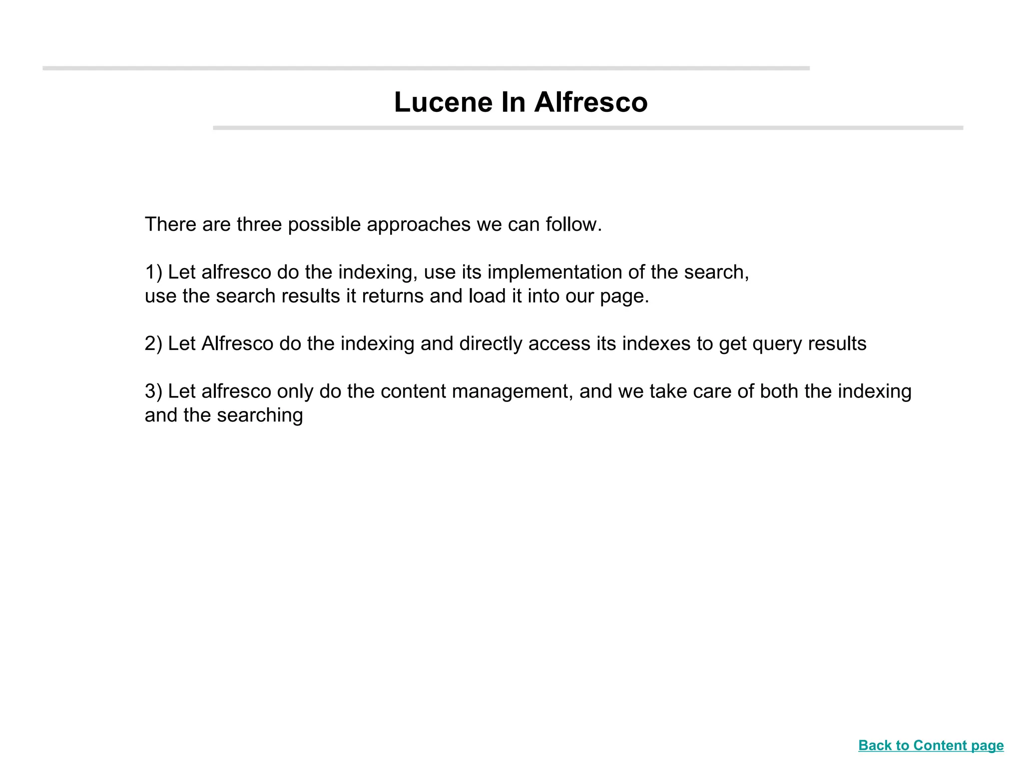 Lucene In Alfresco There are three possible approaches we can follow.  1) Let alfresco do the indexing, use its implementation of the search, use the search results it returns and load it into our page. 2) Let Alfresco do the indexing and directly access its indexes to get query results 3) Let alfresco only do the content management, and we take care of both the indexing and the searching Back to Content page 