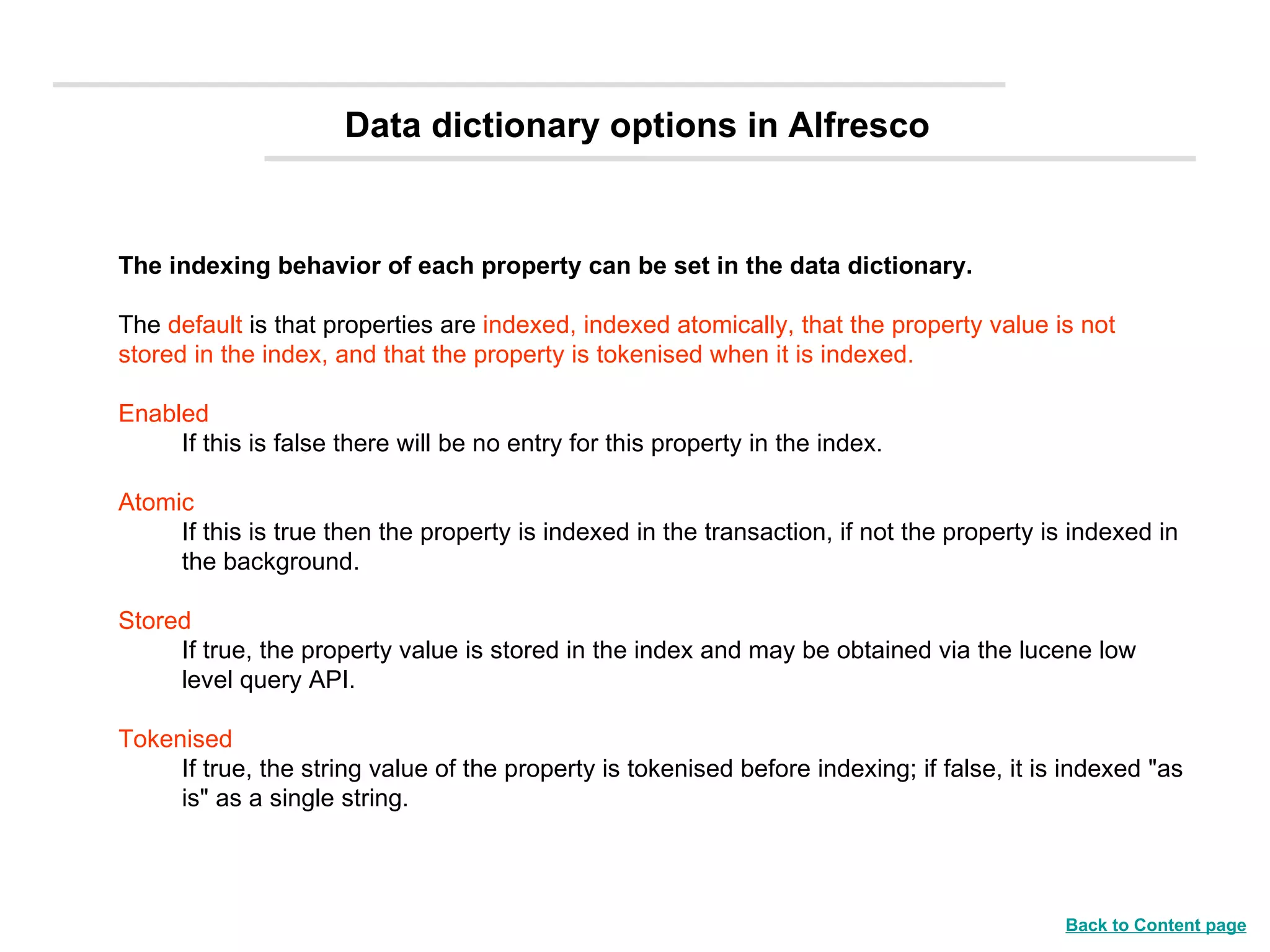 The indexing behavior of each property can be set in the data dictionary.   The  default  is that properties are  indexed, indexed atomically, that the property value is not stored in the index, and that the property is tokenised when it is indexed.   Enabled   If this is false there will be no entry for this property in the index.  Atomic   If this is true then the property is indexed in the transaction, if not the property is indexed in the background.  Stored   If true, the property value is stored in the index and may be obtained via the lucene low level query API.  Tokenised   If true, the string value of the property is tokenised before indexing; if false, it is indexed &quot;as is&quot; as a single string.  Data dictionary options in Alfresco Back to Content page 