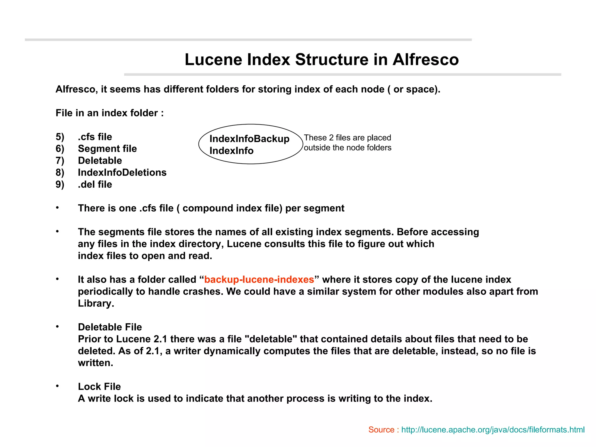 Lucene Index Structure in Alfresco Alfresco, it seems has different folders for storing index of each node ( or space). File in an index folder : .cfs file Segment file Deletable IndexInfoDeletions .del file There is one .cfs file ( compound index file) per segment The segments file stores the names of all existing index segments. Before accessing any files in the index directory, Lucene consults this file to figure out which index files to open and read. It also has a folder called “ backup-lucene-indexes ” where it stores copy of the lucene index  periodically to handle crashes. We could have a similar system for other modules also apart from  Library. Deletable File Prior to Lucene 2.1 there was a file &quot;deletable&quot; that contained details about files that need to be  deleted. As of 2.1, a writer dynamically computes the files that are deletable, instead, so no file is written.  Lock File A write lock is used to indicate that another process is writing to the index. These 2 files are placed  outside the node folders IndexInfoBackup IndexInfo Source :  http://lucene.apache.org/java/docs/fileformats.html 