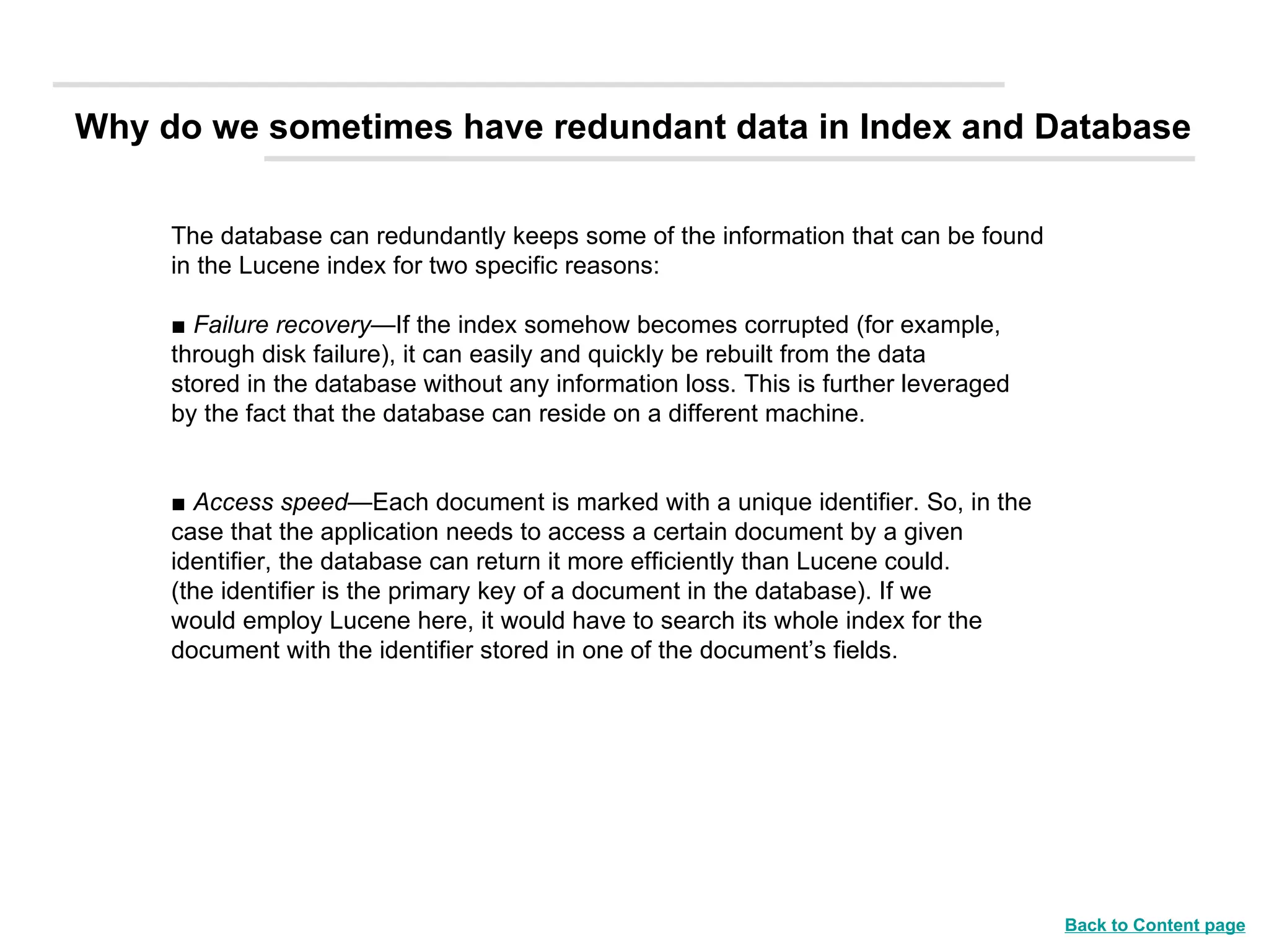 The database can redundantly keeps some of the information that can be found  in the Lucene index for two specific reasons: ■  Failure recovery —If the index somehow becomes corrupted (for example, through disk failure), it can easily and quickly be rebuilt from the data stored in the database without any information loss. This is further leveraged by the fact that the database can reside on a different machine. ■  Access speed —Each document is marked with a unique identifier. So, in the case that the application needs to access a certain document by a given identifier, the database can return it more efficiently than Lucene could. (the identifier is the primary key of a document in the database). If we would employ Lucene here, it would have to search its whole index for the document with the identifier stored in one of the document’s fields. Why do we sometimes have redundant data in Index and Database Back to Content page 