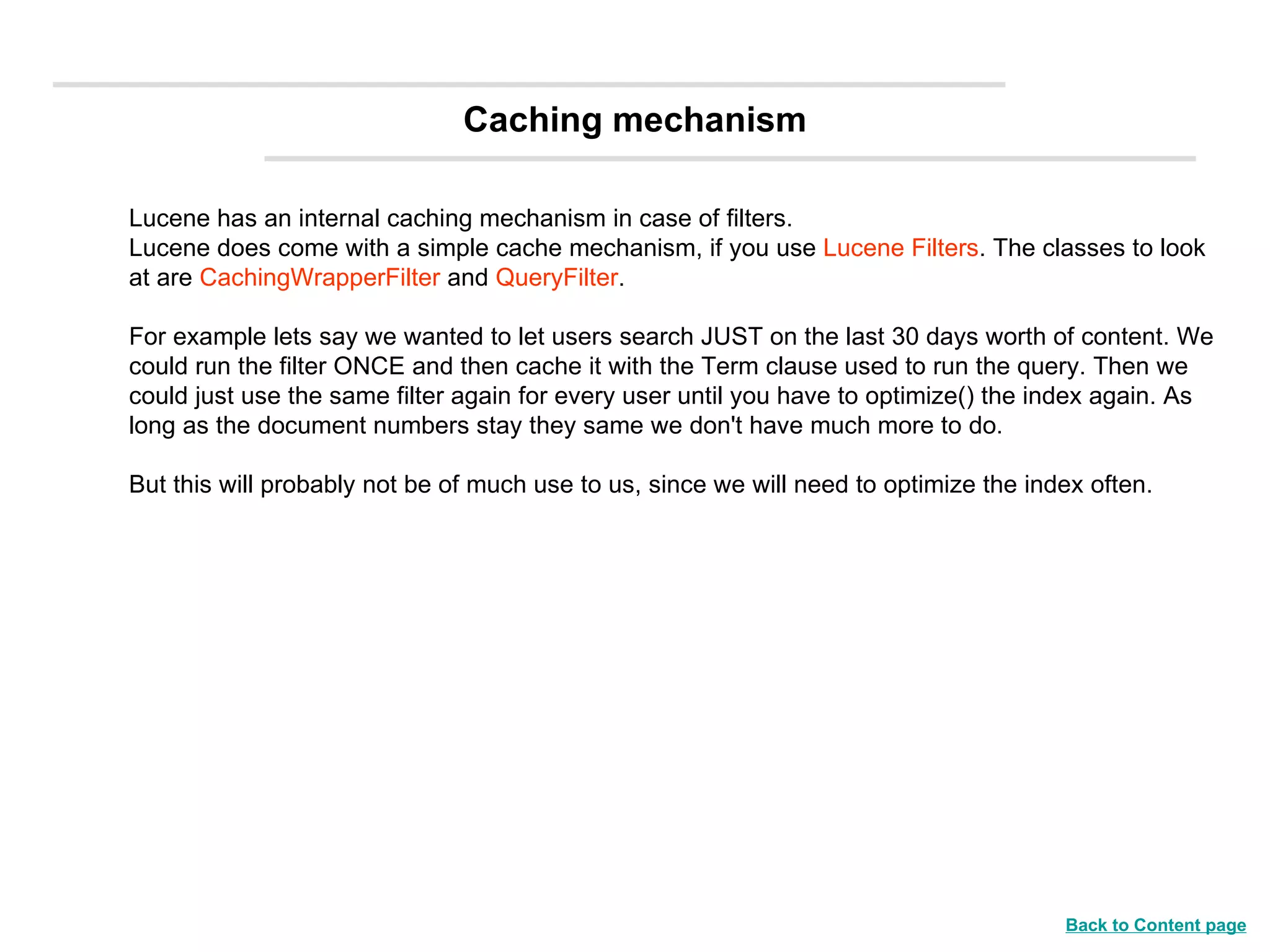 Lucene has an internal caching mechanism in case of filters. Lucene does come with a simple cache mechanism, if you use  Lucene Filters . The classes to look at are  CachingWrapperFilter  and  QueryFilter .  For example lets say we wanted to let users search JUST on the last 30 days worth of content. We could run the filter ONCE and then cache it with the Term clause used to run the query. Then we could just use the same filter again for every user until you have to optimize() the index again. As long as the document numbers stay they same we don't have much more to do. But this will probably not be of much use to us, since we will need to optimize the index often. Caching mechanism Back to Content page 