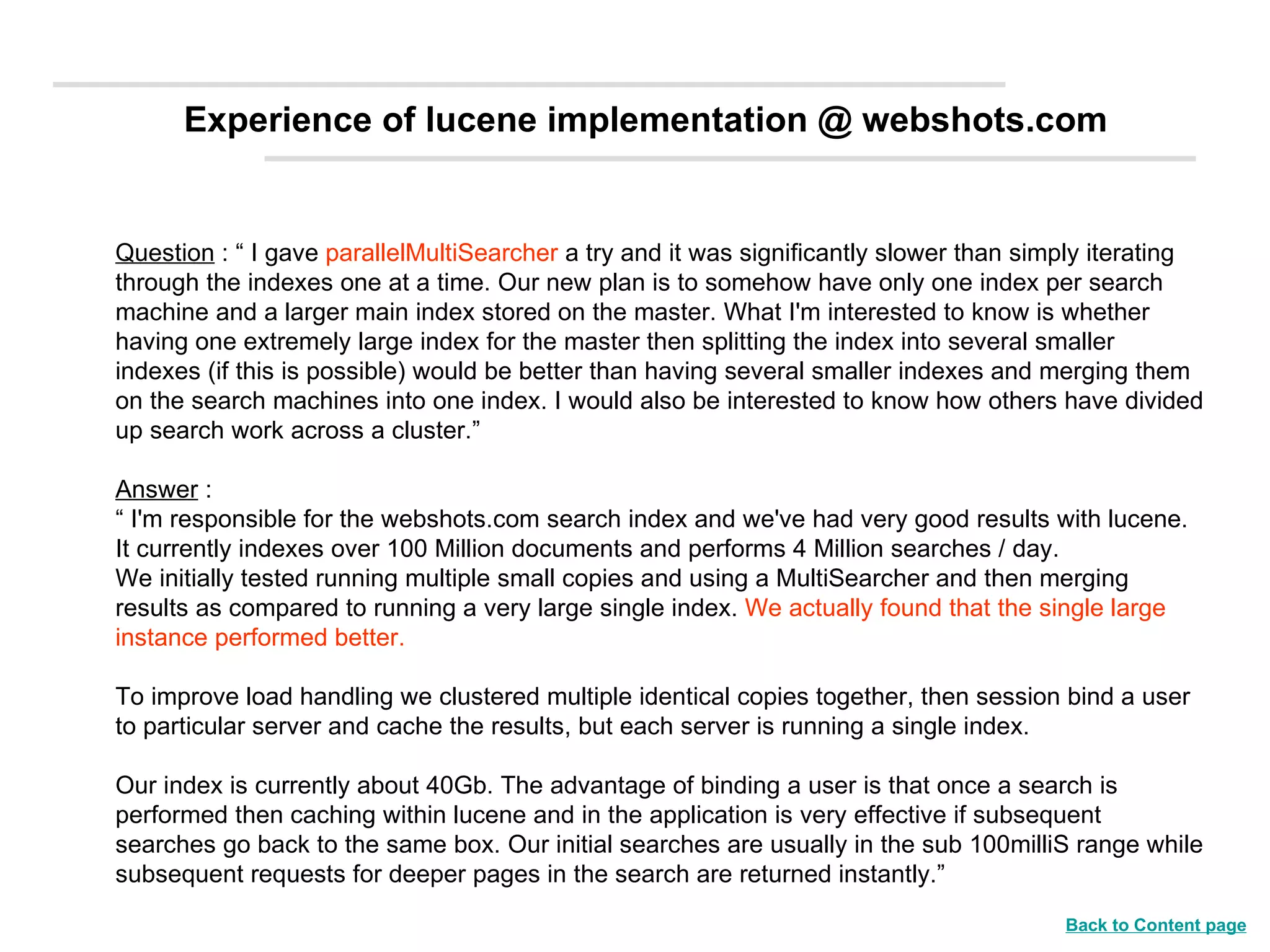 Question  : “ I gave  parallelMultiSearcher  a try and it was significantly slower than simply iterating through the indexes one at a time. Our new plan is to somehow have only one index per search machine and a larger main index stored on the master. What I'm interested to know is whether having one extremely large index for the master then splitting the index into several smaller indexes (if this is possible) would be better than having several smaller indexes and merging them on the search machines into one index. I would also be interested to know how others have divided up search work across a cluster.” Answer  : “  I'm responsible for the webshots.com search index and we've had very good results with lucene.  It currently indexes over 100 Million documents and performs 4 Million searches / day.  We initially tested running multiple small copies and using a MultiSearcher and then merging results as compared to running a very large single index.  We actually found that the single large instance performed better. To improve load handling we clustered multiple identical copies together, then session bind a user to particular server and cache the results, but each server is running a single index.  Our index is currently about 40Gb. The advantage of binding a user is that once a search is performed then caching within lucene and in the application is very effective if subsequent searches go back to the same box. Our initial searches are usually in the sub 100milliS range while subsequent requests for deeper pages in the search are returned instantly.” Experience of lucene implementation @ webshots.com Back to Content page 