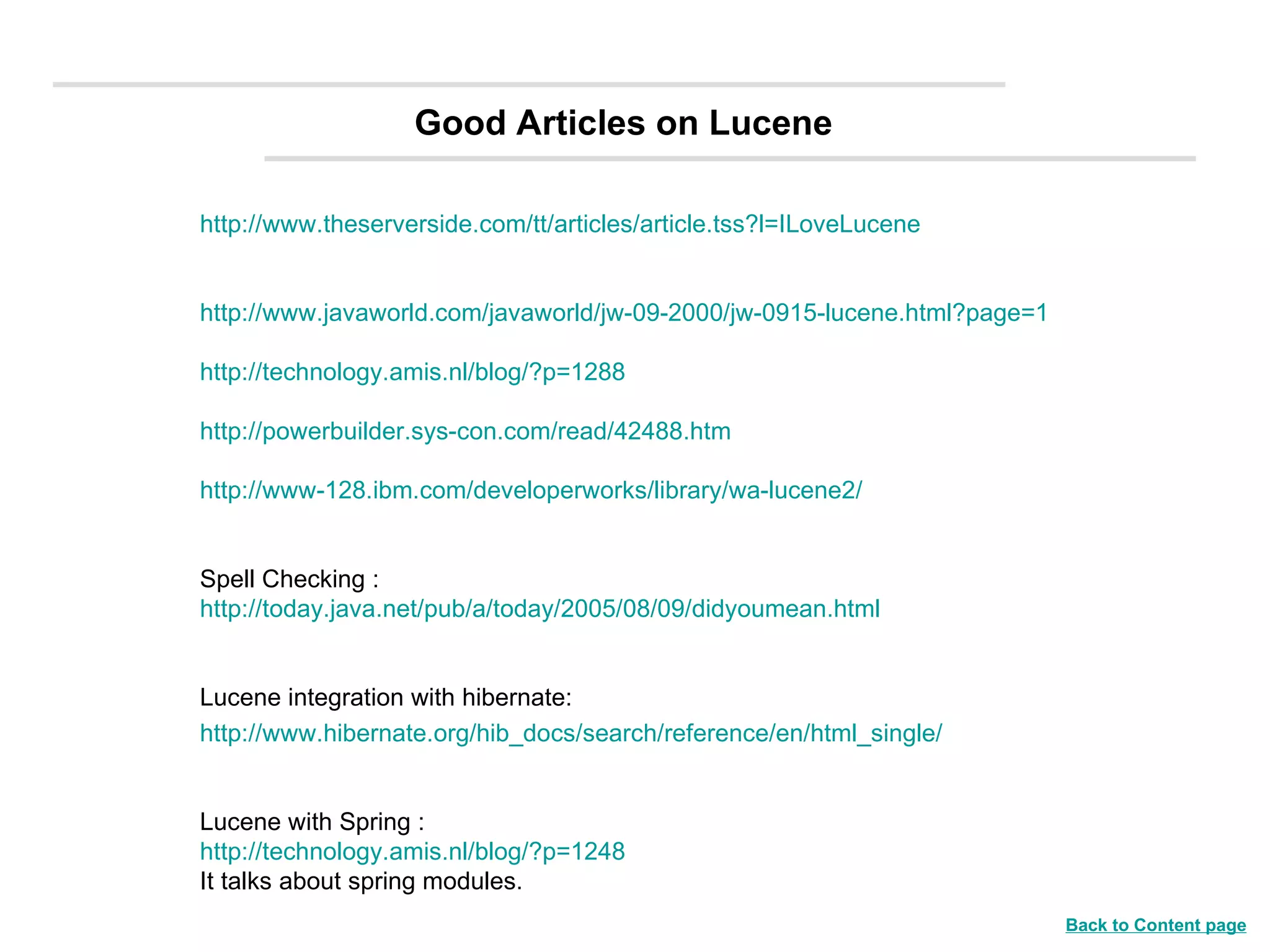 Good Articles on Lucene http://www.theserverside.com/tt/articles/article.tss?l=ILoveLucene http://www.javaworld.com/javaworld/jw-09-2000/jw-0915-lucene.html?page=1 http://technology.amis.nl/blog/?p=1288 http://powerbuilder.sys-con.com/read/42488.htm http://www-128.ibm.com/developerworks/library/wa-lucene2/ Spell Checking : http://today.java.net/pub/a/today/2005/08/09/didyoumean.html Lucene integration with hibernate: http://www.hibernate.org/hib_docs/search/reference/en/html_single/ Lucene with Spring :  http://technology.amis.nl/blog/?p=1248 It talks about spring modules. Back to Content page 