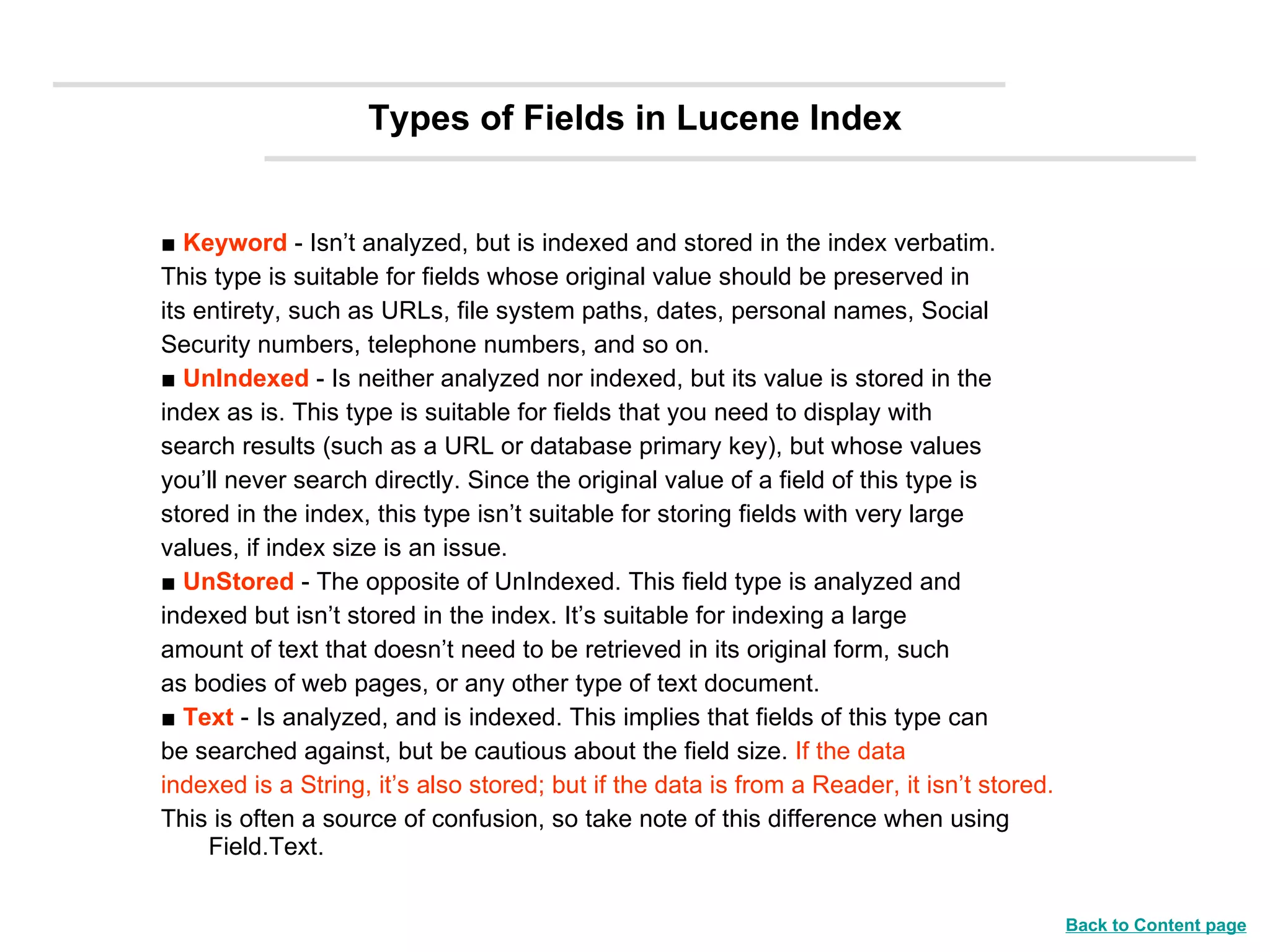 Types of Fields in Lucene Index ■  Keyword  - Isn’t analyzed, but is indexed and stored in the index verbatim. This type is suitable for fields whose original value should be preserved in its entirety, such as URLs, file system paths, dates, personal names, Social Security numbers, telephone numbers, and so on.  ■  UnIndexed  - Is neither analyzed nor indexed, but its value is stored in the index as is. This type is suitable for fields that you need to display with search results (such as a URL or database primary key), but whose values you’ll never search directly. Since the original value of a field of this type is stored in the index, this type isn’t suitable for storing fields with very large values, if index size is an issue. ■  UnStored   - The opposite of UnIndexed. This field type is analyzed and indexed but isn’t stored in the index. It’s suitable for indexing a large amount of text that doesn’t need to be retrieved in its original form, such as bodies of web pages, or any other type of text document. ■  Text  - Is analyzed, and is indexed. This implies that fields of this type can be searched against, but be cautious about the field size.  If the data indexed is a String, it’s also stored; but if the data is from a Reader, it isn’t stored.   This is often a source of confusion, so take note of this difference when using Field.Text. Back to Content page 