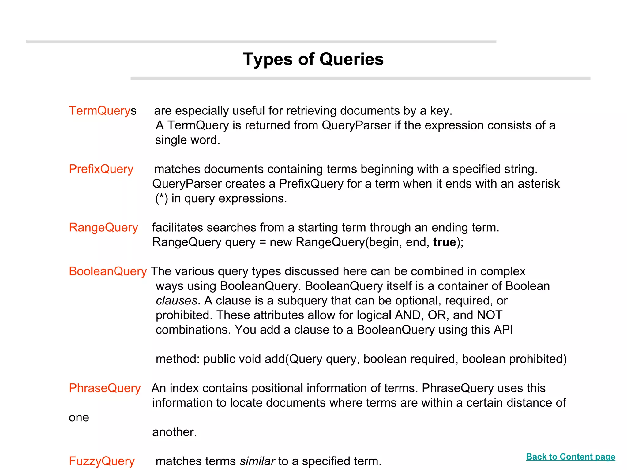 TermQuery s  are especially useful for retrieving documents by a key.   A TermQuery is returned from QueryParser if the expression consists of a  single word. PrefixQuery   matches documents containing terms beginning with a specified string.   QueryParser creates a PrefixQuery for a term when it ends with an asterisk  (*) in query expressions. RangeQuery   facilitates searches from a starting term through an ending term.   RangeQuery query = new RangeQuery(begin, end,  true ); BooleanQuery  The various query types discussed here can be combined in complex    ways using BooleanQuery. BooleanQuery itself is a container of Boolean    clauses . A clause is a subquery that can be optional, required, or    prohibited. These attributes allow for logical AND, OR, and NOT    combinations. You add a clause to a BooleanQuery using this API      method: public void add(Query query, boolean required, boolean prohibited) PhraseQuery  An index contains positional information of terms. PhraseQuery uses this    information to locate documents where terms are within a certain distance of one   another. FuzzyQuery  matches terms  similar  to a specified term. Types of Queries Back to Content page 