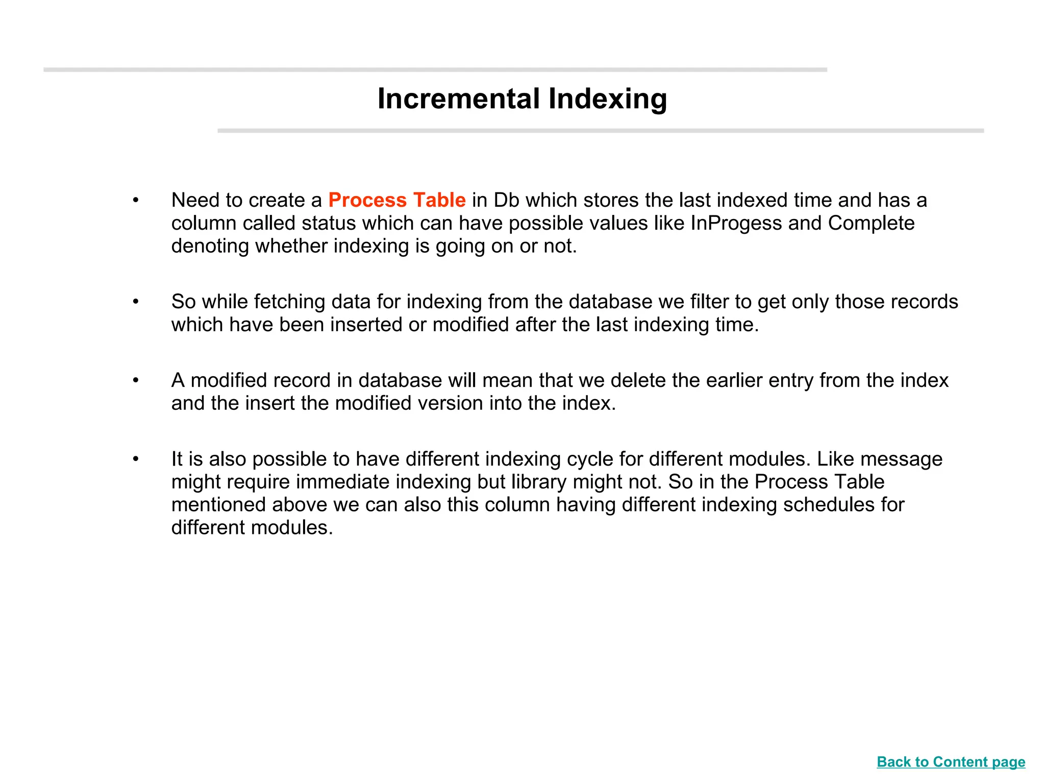 Incremental Indexing Need to create a  Process Table   in Db which stores the last indexed time and has a column called status which can have possible values like InProgess and Complete denoting whether indexing is going on or not. So while fetching data for indexing from the database we filter to get only those records which have been inserted or modified after the last indexing time. A modified record in database will mean that we delete the earlier entry from the index and the insert the modified version into the index. It is also possible to have different indexing cycle for different modules. Like message might require immediate indexing but library might not. So in the Process Table mentioned above we can also this column having different indexing schedules for different modules. Back to Content page 