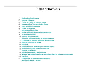 Table of Contents 1)  Understanding Lucene 2)  Lucene Indexing 3)  Types of Fields in Lucene Index 4)  An example of Lucene Index fields 5)  Core Searching classes 6)  Types of Queries 7)  Incremental Indexing 8)  Score Boosting and relevance ranking 9)  Scoring Algorithm 10)  Sorting search results 11)  Handling multiple pages of search results 12)  Examples of queries possible with Lucene 13)  Abstract storage in Index 14)  Security 15)  Composition of Segments in Lucene Index 16)  Debugging lucene indexing process 17)  Lucene in Alfresco 18)  Alfresco repository architecture 19)  Why do we sometimes have redundant data in Index and Database 20)  Caching 21)  Experience of lucene implementation  22)  Good articles on Lucene 