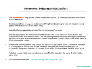 Incremental Indexing  (IndexModifier ) The  IndexModifier  ( org.apache.lucene.index.IndexModifier ) is a wrapper object for IndexWriter and IndexReader  It makes sure there is only one instance modifying the index (imagine what will happen when 2 people write to the index at the same time).  IndexModifier im= new  IndexModifier("file:///c:/temp/index",an,true);  The first argument is the directory name of the index. We use a file based index, but it’s also possible to create an in-memory index. The second argument is the analyzer we just created and the third parameter is whether we want to create a new index (true is create a new index, false is do an incremental index). Incremental indexing can be very useful, but we need to be careful. Since Lucene has no notion of primary keys or unique keys like we have in a database you have to remove your old document if you want to update a document. If you add a document twice it will be found twice. Note that you cannot create more than one IndexModifier object on the same directory at the same time.  Source of this information :  http://technology.amis.nl/blog/?p=1288 Back to Content page 