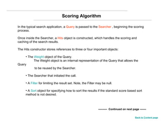 In the typical search application, a  Query  is passed to the  Searcher  , beginning the scoring process.  Once inside the Searcher, a  Hits  object is constructed, which handles the scoring and caching of the search results.  The Hits constructor stores references to three or four important objects:  The  Weight  object of the Query.  The Weight object is an internal representation of the Query that allows the Query  to be reused by the Searcher.  The Searcher that initiated the call.  A  Filter  for limiting the result set. Note, the Filter may be null.  A  Sort  object for specifying how to sort the results if the standard score based sort method is not desired.  ----------  Continued on next page ------- Scoring Algorithm Back to Content page 
