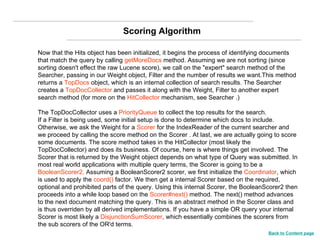 Now that the Hits object has been initialized, it begins the process of identifying documents that match the query by calling  getMoreDocs  method. Assuming we are not sorting (since sorting doesn't effect the raw Lucene score), we call on the "expert" search method of the Searcher, passing in our Weight object, Filter and the number of results we want.This method returns a  TopDocs  object, which is an internal collection of search results. The Searcher creates a  TopDocCollector  and passes it along with the Weight, Filter to another expert search method (for more on the  HitCollector  mechanism, see Searcher .)  The TopDocCollector uses a  PriorityQueue  to collect the top results for the search.  If a Filter is being used, some initial setup is done to determine which docs to include. Otherwise, we ask the Weight for a  Scorer  for the IndexReader of the current searcher and we proceed by calling the score method on the Scorer . At last, we are actually going to score some documents. The score method takes in the HitCollector (most likely the TopDocCollector) and does its business. Of course, here is where things get involved. The Scorer that is returned by the Weight object depends on what type of Query was submitted. In most real world applications with multiple query terms, the Scorer is going to be a  BooleanScorer2.  Assuming a BooleanScorer2 scorer, we first initialize the  Coordinator , which is used to apply the  coord()  factor. We then get a internal Scorer based on the required, optional and prohibited parts of the query. Using this internal Scorer, the BooleanScorer2 then proceeds into a while loop based on the  Scorer#next()  method. The next() method advances to the next document matching the query. This is an abstract method in the Scorer class and is thus overriden by all derived implementations. If you have a simple OR query your internal Scorer is most likely a  DisjunctionSumScorer , which essentially combines the scorers from the sub scorers of the OR'd terms. Scoring Algorithm Back to Content page 
