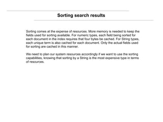 Sorting comes at the expense of resources. More memory is needed to keep the fields used for sorting available. For numeric types, each field being sorted for each document in the index requires that four bytes be cached. For String types, each unique term is also cached for each document. Only the actual fields used for sorting are cached in this manner. We need to plan our system resources accordingly if we want to use the sorting capabilities, knowing that sorting by a String is the most expensive type in terms of resources. Sorting search results 