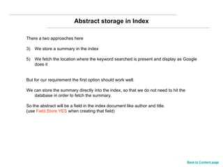 There a two approaches here We store a summary in the index We fetch the location where the keyword searched is present and display as Google does it  But for our requirement the first option should work well. We can store the summary directly into the index, so that we do not need to hit the database in order to fetch the summary. So the abstract will be a field in the index document like author and title. (use  Field.Store.YES  when creating that field)  Abstract storage in Index Back to Content page 