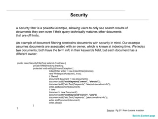 A security filter is a powerful example, allowing users to only see search results of documents they own even if their query technically matches other documents that are off limits. An example of document filtering constrains documents with security in mind. Our example assumes documents are associated with an owner, which is known at indexing time. We index two documents; both have the term  info  in their keywords field, but each document has a different owner: public class SecurityFilterTest extends TestCase { private RAMDirectory directory; protected void setUp() throws Exception { IndexWriter writer = new IndexWriter(directory, new WhitespaceAnalyzer(), true); // Elwood Document document = new Document(); document.add( Field.Keyword("owner", "elwood") ); document.add(Field.Text("keywords", "elwoods sensitive info")); writer.addDocument(document); // Jake document = new Document(); document.add( Field.Keyword("owner", "jake") ); document.add(Field.Text("keywords", "jakes sensitive info")); writer.addDocument(document); writer.close(); } } Security Source  : Pg 211 from Lucene in action Back to Content page 