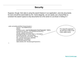 Suppose, though, that Jake is using the search feature in our application, and only documents he owns should be searchable by him. Quite elegantly, we can easily use a QueryFilter to constrain the search space to only documents he is the owner of, as shown in listing 5.7. public void testSecurityFilter() throws Exception { directory = new RAMDirectory(); setUp(); TermQuery query =  new TermQuery(new Term("keywords", "info")) ; IndexSearcher searcher = new IndexSearcher(directory); Hits hits = searcher.search(query); assertEquals("Both documents match", 2, hits.length()); QueryFilter jakeFilter = new QueryFilter( new TermQuery(new Term("owner", "jake"))); hits = searcher.search(query, jakeFilter); assertEquals(1, hits.length()); assertEquals("elwood is safe", "jakes sensitive info", hits.doc(0).get("keywords")); } For using this approach we will have a field in the Index called owner. Security Back to Content page 