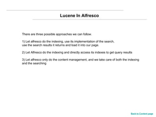 Lucene In Alfresco There are three possible approaches we can follow.  1) Let alfresco do the indexing, use its implementation of the search, use the search results it returns and load it into our page. 2) Let Alfresco do the indexing and directly access its indexes to get query results 3) Let alfresco only do the content management, and we take care of both the indexing and the searching Back to Content page 