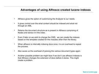 Advantages of using Alfresco created lucene indexes Alfresco gives the option of customizing the Analyzer to our needs. It gives control over the what content should be indexed and what not through an XML. Retains the document structure as is present in Alfresco comprising of Nodes and stores it in the index. Even if later on we wish to change the CMS,  we can create the indexes based on the template created for the modules other than the library. When alfresco is internally indexing docs once, it is an overhead to repeat the process. Also saves us the overhead of parsing the various document types again. Another possible problem we might face if we don’t use alfresco indexes is that Alfresco changes the extension of docs before it stores. This might create a problem. Back to Content page 