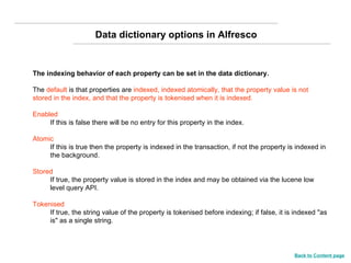 The indexing behavior of each property can be set in the data dictionary.   The  default  is that properties are  indexed, indexed atomically, that the property value is not stored in the index, and that the property is tokenised when it is indexed.   Enabled   If this is false there will be no entry for this property in the index.  Atomic   If this is true then the property is indexed in the transaction, if not the property is indexed in the background.  Stored   If true, the property value is stored in the index and may be obtained via the lucene low level query API.  Tokenised   If true, the string value of the property is tokenised before indexing; if false, it is indexed "as is" as a single string.  Data dictionary options in Alfresco Back to Content page 