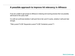 If we are unable to get access to Alfresco’s indexing and scoring process then we possibly  add boost to the query itself. It is still not confirmed whether it will work first of all, and if it works, whether it will work fast enough. “ Title:Lucene”^4 OR “Keywords:Lucene”^3 OR “Contents:Lucene”^1 A possible approach to improve hit relevancy in Alfresco Back to Content page 