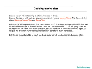 Lucene has an internal caching mechanism in case of filters. Lucene does come with a simple cache mechanism, if you use  Lucene Filters . The classes to look at are  CachingWrapperFilter  and  QueryFilter .  For example lets say we wanted to let users search JUST on the last 30 days worth of content. We could run the filter ONCE and then cache it with the Term clause used to run the query. Then we could just use the same filter again for every user until you have to optimize() the index again. As long as the document numbers stay they same we don't have much more to do. But this will probably not be of much use to us, since we will need to optimize the index often. Caching mechanism Back to Content page 