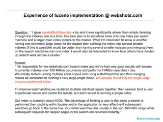 Question  : “ I gave  parallelMultiSearcher  a try and it was significantly slower than simply iterating through the indexes one at a time. Our new plan is to somehow have only one index per search machine and a larger main index stored on the master. What I'm interested to know is whether having one extremely large index for the master then splitting the index into several smaller indexes (if this is possible) would be better than having several smaller indexes and merging them on the search machines into one index. I would also be interested to know how others have divided up search work across a cluster.” Answer  : “  I'm responsible for the webshots.com search index and we've had very good results with lucene.  It currently indexes over 100 Million documents and performs 4 Million searches / day.  We initially tested running multiple small copies and using a MultiSearcher and then merging results as compared to running a very large single index.  We actually found that the single large instance performed better. To improve load handling we clustered multiple identical copies together, then session bind a user to particular server and cache the results, but each server is running a single index.  Our index is currently about 40Gb. The advantage of binding a user is that once a search is performed then caching within lucene and in the application is very effective if subsequent searches go back to the same box. Our initial searches are usually in the sub 100milliS range while subsequent requests for deeper pages in the search are returned instantly.” Experience of lucene implementation @ webshots.com Back to Content page 