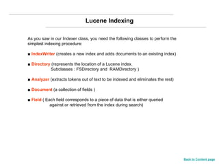 As you saw in our Indexer class, you need the following classes to perform the simplest indexing procedure: ■  IndexWriter  (creates a new index and adds documents to an existing index) ■  Directory  (represents the location of a Lucene index.    Subclasses : FSDirectory and  RAMDirectory ) ■  Analyzer  (extracts tokens out of text to be indexed and eliminates the rest) ■  Document  (a collection of fields ) ■  Field  ( Each field corresponds to a piece of data that is either queried against or retrieved from the index during search) Lucene Indexing Back to Content page 